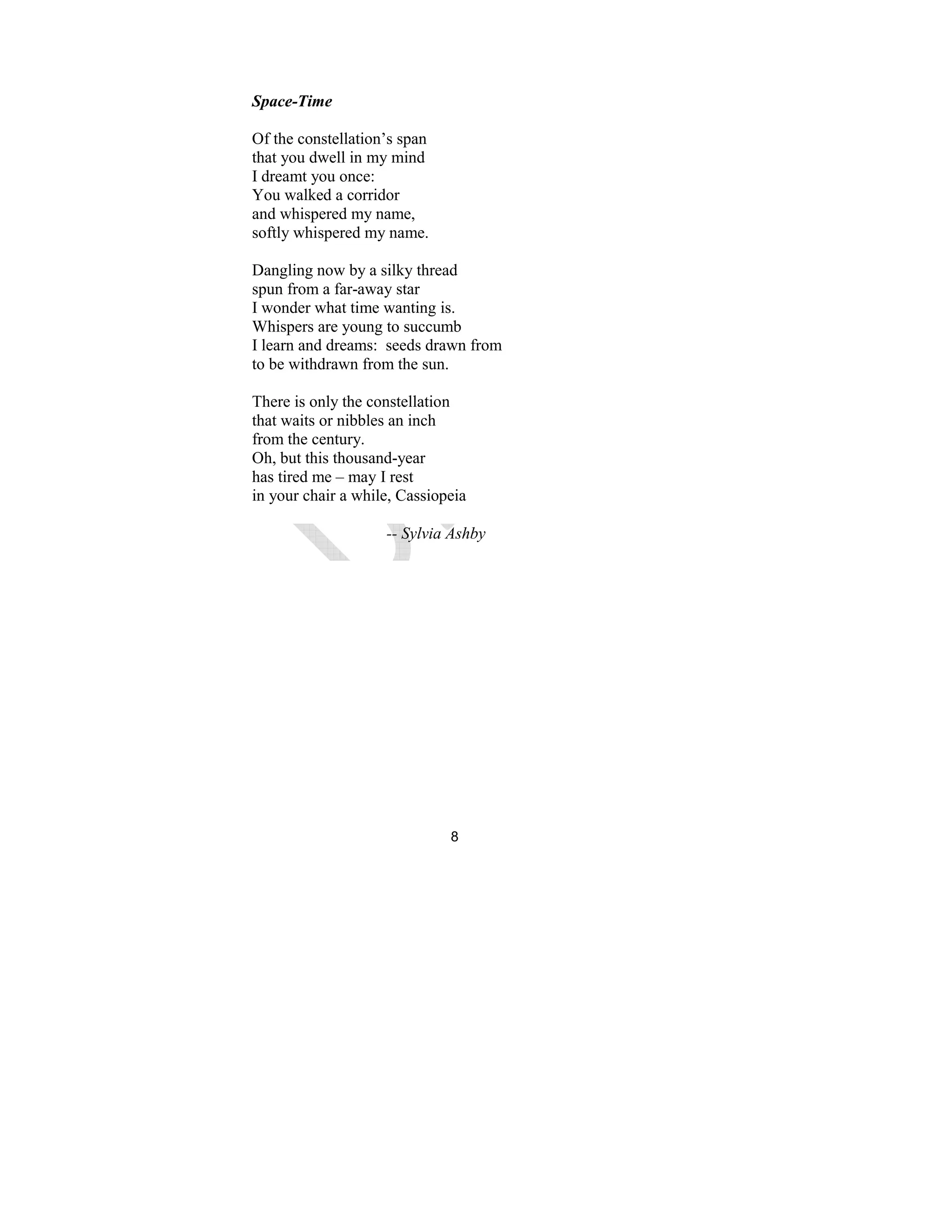 8
Space-Time
Of the constellation’s span
that you dwell in my mind
I dreamt you once:
You walked a corridor
and whispered my name,
softly whispered my name.
Dangling now by a silky thread
spun from a far-away star
I wonder what time wanting is.
Whispers are young to succumb
I learn and dreams: seeds drawn from
to be withdrawn from the sun.
There is only the constellation
that waits or nibbles an inch
from the century.
Oh, but this thousand-year
has tired me – may I rest
in your chair a while, Cassiopeia
-- Sylvia Ashby
 