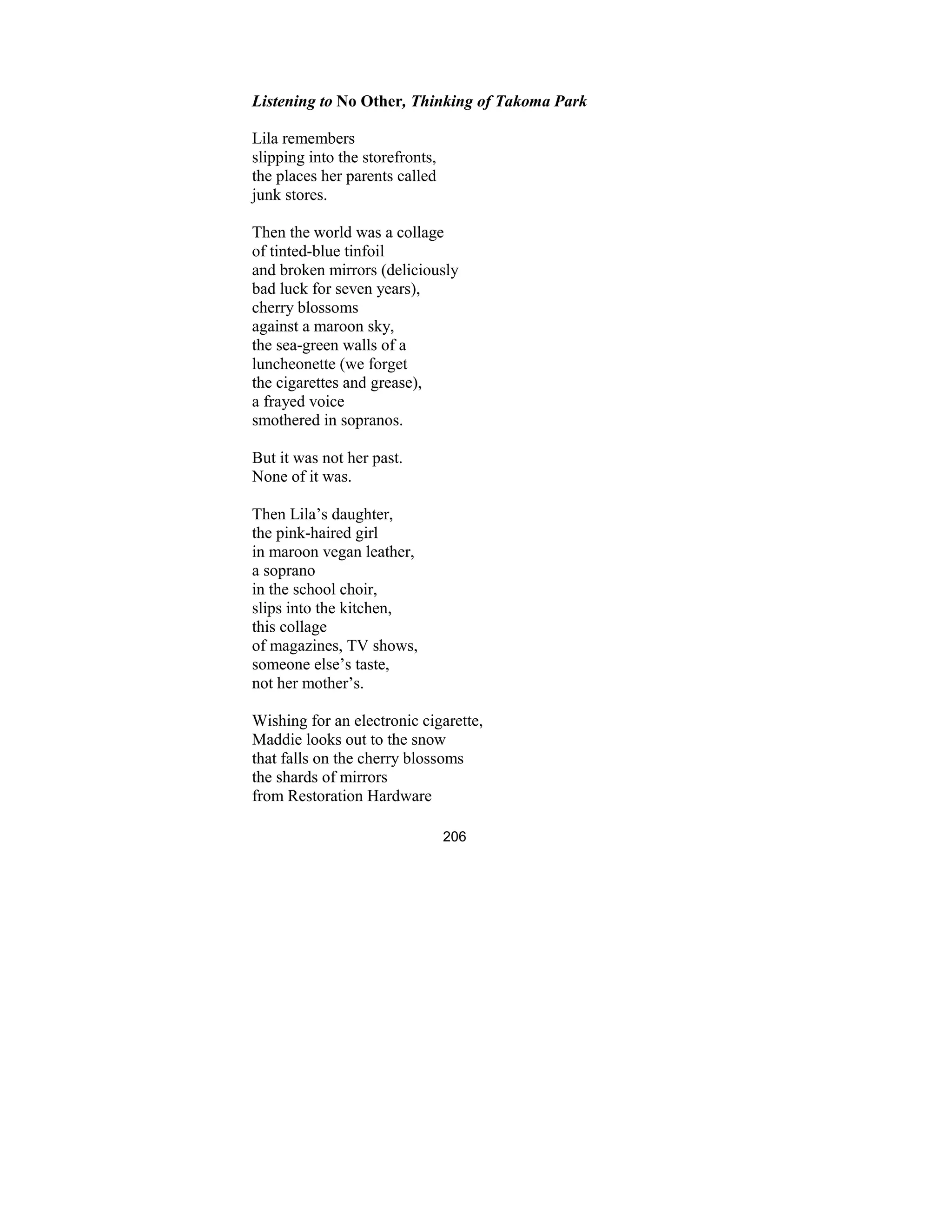 206
Listening to o Other, Thinking of Takoma Park
Lila remembers
slipping into the storefronts,
the places her parents called
junk stores.
Then the world was a collage
of tinted-blue tinfoil
and broken mirrors (deliciously
bad luck for seven years),
cherry blossoms
against a maroon sky,
the sea-green walls of a
luncheonette (we forget
the cigarettes and grease),
a frayed voice
smothered in sopranos.
But it was not her past.
None of it was.
Then Lila’s daughter,
the pink-haired girl
in maroon vegan leather,
a soprano
in the school choir,
slips into the kitchen,
this collage
of magazines, TV shows,
someone else’s taste,
not her mother’s.
Wishing for an electronic cigarette,
Maddie looks out to the snow
that falls on the cherry blossoms
the shards of mirrors
from Restoration Hardware
 