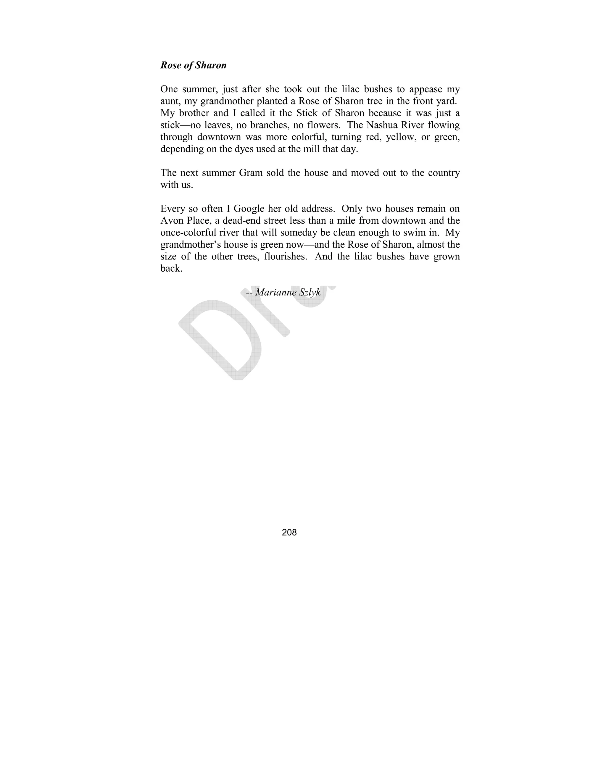 208
Rose of Sharon
One summer, just after she took out the lilac bushes to appease my
aunt, my grandmother planted a Rose of Sharon tree in the front yard.
My brother and I called it the Stick of Sharon because it was just a
stick—no leaves, no branches, no flowers. The Nashua River flowing
through downtown was more colorful, turning red, yellow, or green,
depending on the dyes used at the mill that day.
The next summer Gram sold the house and moved out to the country
with us.
Every so often I Google her old address. Only two houses remain on
Avon Place, a dead-end street less than a mile from downtown and the
once-colorful river that will someday be clean enough to swim in. My
grandmother’s house is green now—and the Rose of Sharon, almost the
size of the other trees, flourishes. And the lilac bushes have grown
back.
-- Marianne Szlyk
 
