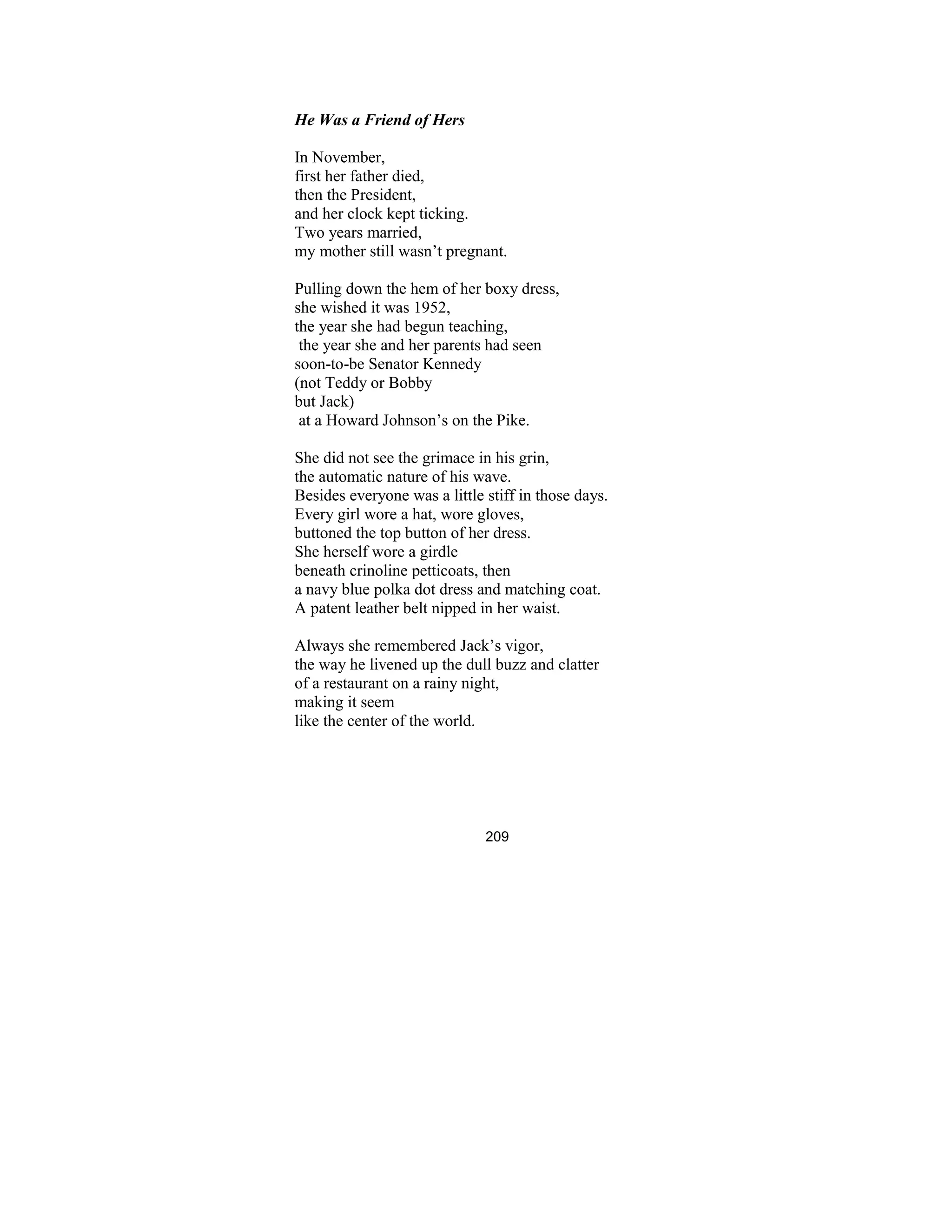 209
He Was a Friend of Hers
In November,
first her father died,
then the President,
and her clock kept ticking.
Two years married,
my mother still wasn’t pregnant.
Pulling down the hem of her boxy dress,
she wished it was 1952,
the year she had begun teaching,
the year she and her parents had seen
soon-to-be Senator Kennedy
(not Teddy or Bobby
but Jack)
at a Howard Johnson’s on the Pike.
She did not see the grimace in his grin,
the automatic nature of his wave.
Besides everyone was a little stiff in those days.
Every girl wore a hat, wore gloves,
buttoned the top button of her dress.
She herself wore a girdle
beneath crinoline petticoats, then
a navy blue polka dot dress and matching coat.
A patent leather belt nipped in her waist.
Always she remembered Jack’s vigor,
the way he livened up the dull buzz and clatter
of a restaurant on a rainy night,
making it seem
like the center of the world.
 