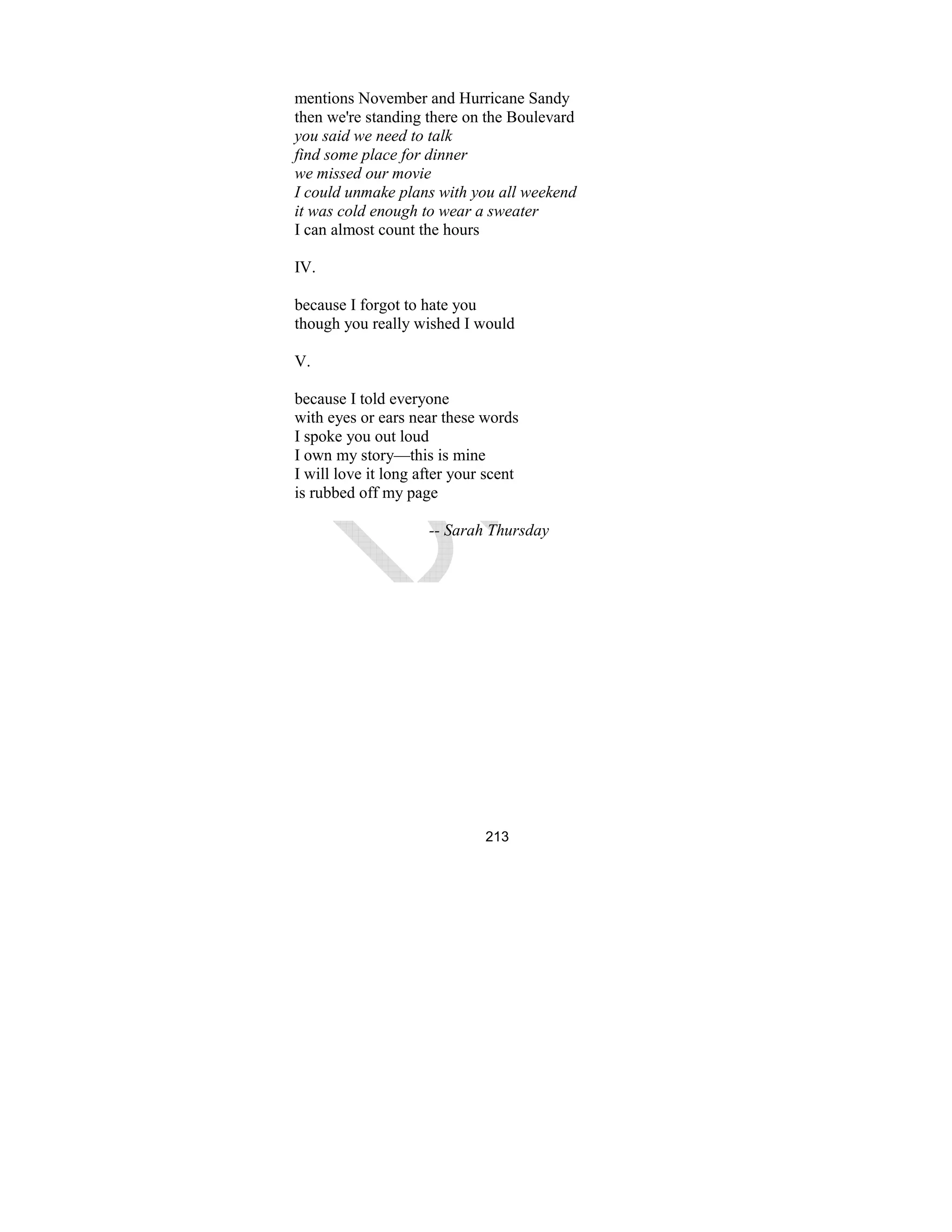 213
mentions November and Hurricane Sandy
then we're standing there on the Boulevard
you said we need to talk
find some place for dinner
we missed our movie
I could unmake plans with you all weekend
it was cold enough to wear a sweater
I can almost count the hours
IV.
because I forgot to hate you
though you really wished I would
V.
because I told everyone
with eyes or ears near these words
I spoke you out loud
I own my story—this is mine
I will love it long after your scent
is rubbed off my page
-- Sarah Thursday
 