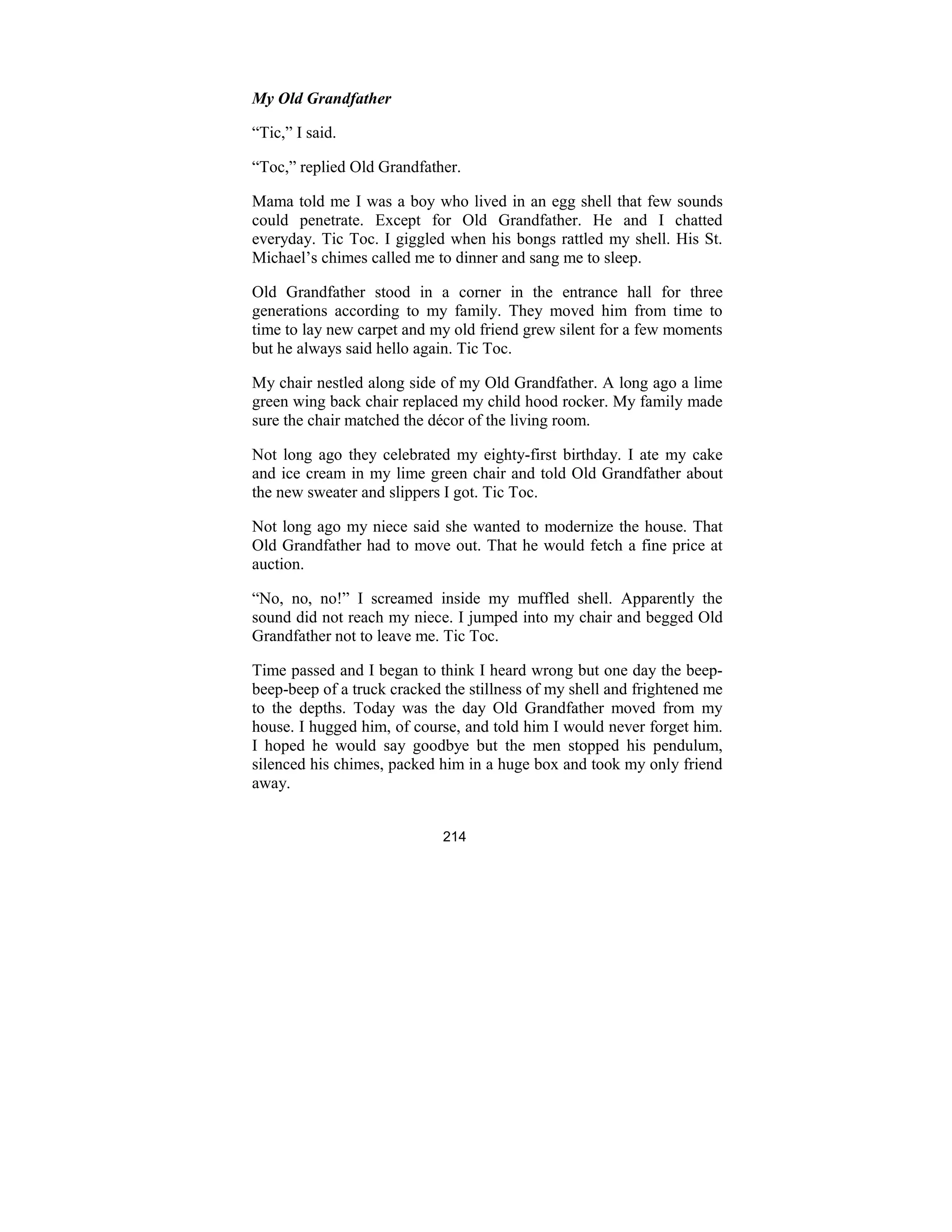214
My Old Grandfather
“Tic,” I said.
“Toc,” replied Old Grandfather.
Mama told me I was a boy who lived in an egg shell that few sounds
could penetrate. Except for Old Grandfather. He and I chatted
everyday. Tic Toc. I giggled when his bongs rattled my shell. His St.
Michael’s chimes called me to dinner and sang me to sleep.
Old Grandfather stood in a corner in the entrance hall for three
generations according to my family. They moved him from time to
time to lay new carpet and my old friend grew silent for a few moments
but he always said hello again. Tic Toc.
My chair nestled along side of my Old Grandfather. A long ago a lime
green wing back chair replaced my child hood rocker. My family made
sure the chair matched the décor of the living room.
Not long ago they celebrated my eighty-first birthday. I ate my cake
and ice cream in my lime green chair and told Old Grandfather about
the new sweater and slippers I got. Tic Toc.
Not long ago my niece said she wanted to modernize the house. That
Old Grandfather had to move out. That he would fetch a fine price at
auction.
“No, no, no!” I screamed inside my muffled shell. Apparently the
sound did not reach my niece. I jumped into my chair and begged Old
Grandfather not to leave me. Tic Toc.
Time passed and I began to think I heard wrong but one day the beep-
beep-beep of a truck cracked the stillness of my shell and frightened me
to the depths. Today was the day Old Grandfather moved from my
house. I hugged him, of course, and told him I would never forget him.
I hoped he would say goodbye but the men stopped his pendulum,
silenced his chimes, packed him in a huge box and took my only friend
away.
 