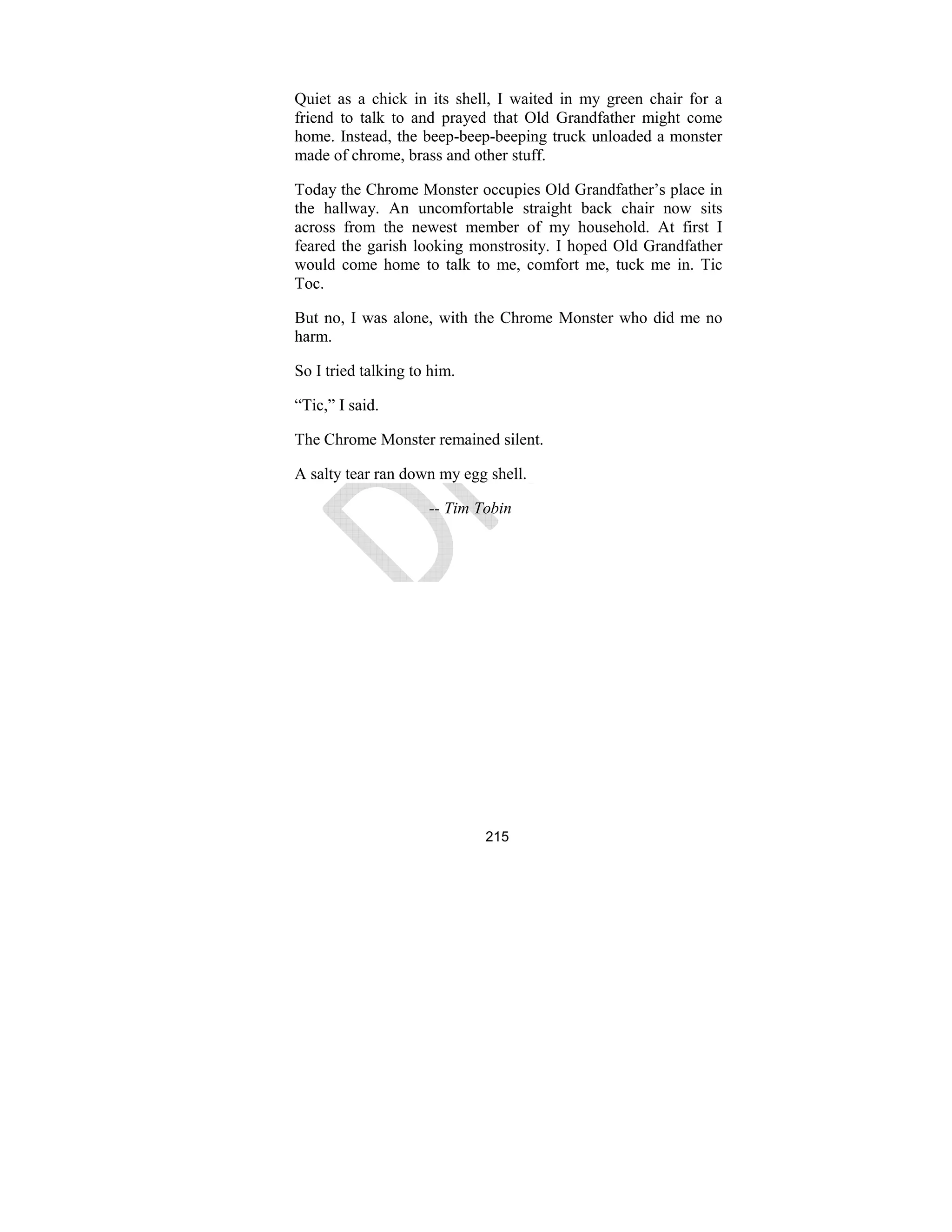 215
Quiet as a chick in its shell, I waited in my green chair for a
friend to talk to and prayed that Old Grandfather might come
home. Instead, the beep-beep-beeping truck unloaded a monster
made of chrome, brass and other stuff.
Today the Chrome Monster occupies Old Grandfather’s place in
the hallway. An uncomfortable straight back chair now sits
across from the newest member of my household. At first I
feared the garish looking monstrosity. I hoped Old Grandfather
would come home to talk to me, comfort me, tuck me in. Tic
Toc.
But no, I was alone, with the Chrome Monster who did me no
harm.
So I tried talking to him.
“Tic,” I said.
The Chrome Monster remained silent.
A salty tear ran down my egg shell.
-- Tim Tobin
 
