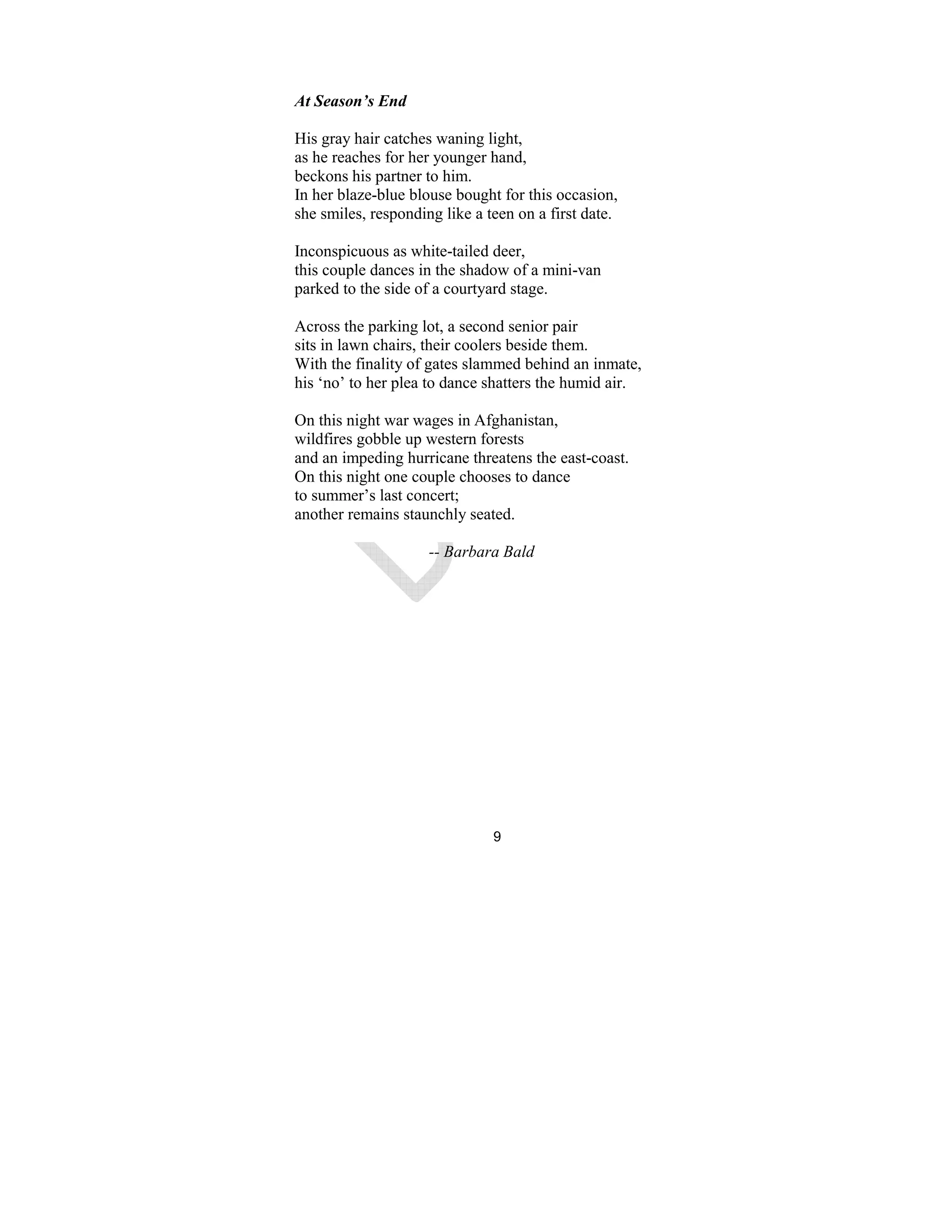 9
At Season’s End
His gray hair catches waning light,
as he reaches for her younger hand,
beckons his partner to him.
In her blaze-blue blouse bought for this occasion,
she smiles, responding like a teen on a first date.
Inconspicuous as white-tailed deer,
this couple dances in the shadow of a mini-van
parked to the side of a courtyard stage.
Across the parking lot, a second senior pair
sits in lawn chairs, their coolers beside them.
With the finality of gates slammed behind an inmate,
his ‘no’ to her plea to dance shatters the humid air.
On this night war wages in Afghanistan,
wildfires gobble up western forests
and an impeding hurricane threatens the east-coast.
On this night one couple chooses to dance
to summer’s last concert;
another remains staunchly seated.
-- Barbara Bald
 