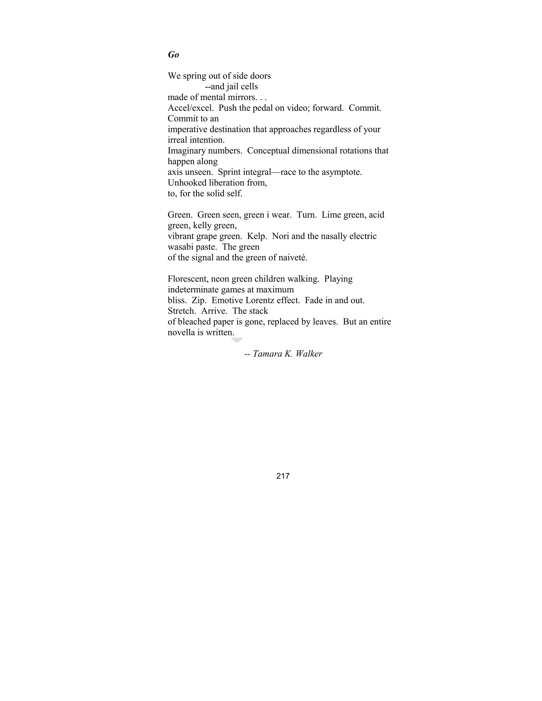 217
Go
We spring out of side doors
--and jail cells
made of mental mirrors. . .
Accel/excel. Push the pedal on video; forward. Commit.
Commit to an
imperative destination that approaches regardless of your
irreal intention.
Imaginary numbers. Conceptual dimensional rotations that
happen along
axis unseen. Sprint integral—race to the asymptote.
Unhooked liberation from,
to, for the solid self.
Green. Green seen, green i wear. Turn. Lime green, acid
green, kelly green,
vibrant grape green. Kelp. Nori and the nasally electric
wasabi paste. The green
of the signal and the green of naiveté.
Florescent, neon green children walking. Playing
indeterminate games at maximum
bliss. Zip. Emotive Lorentz effect. Fade in and out.
Stretch. Arrive. The stack
of bleached paper is gone, replaced by leaves. But an entire
novella is written.
-- Tamara K. Walker
 