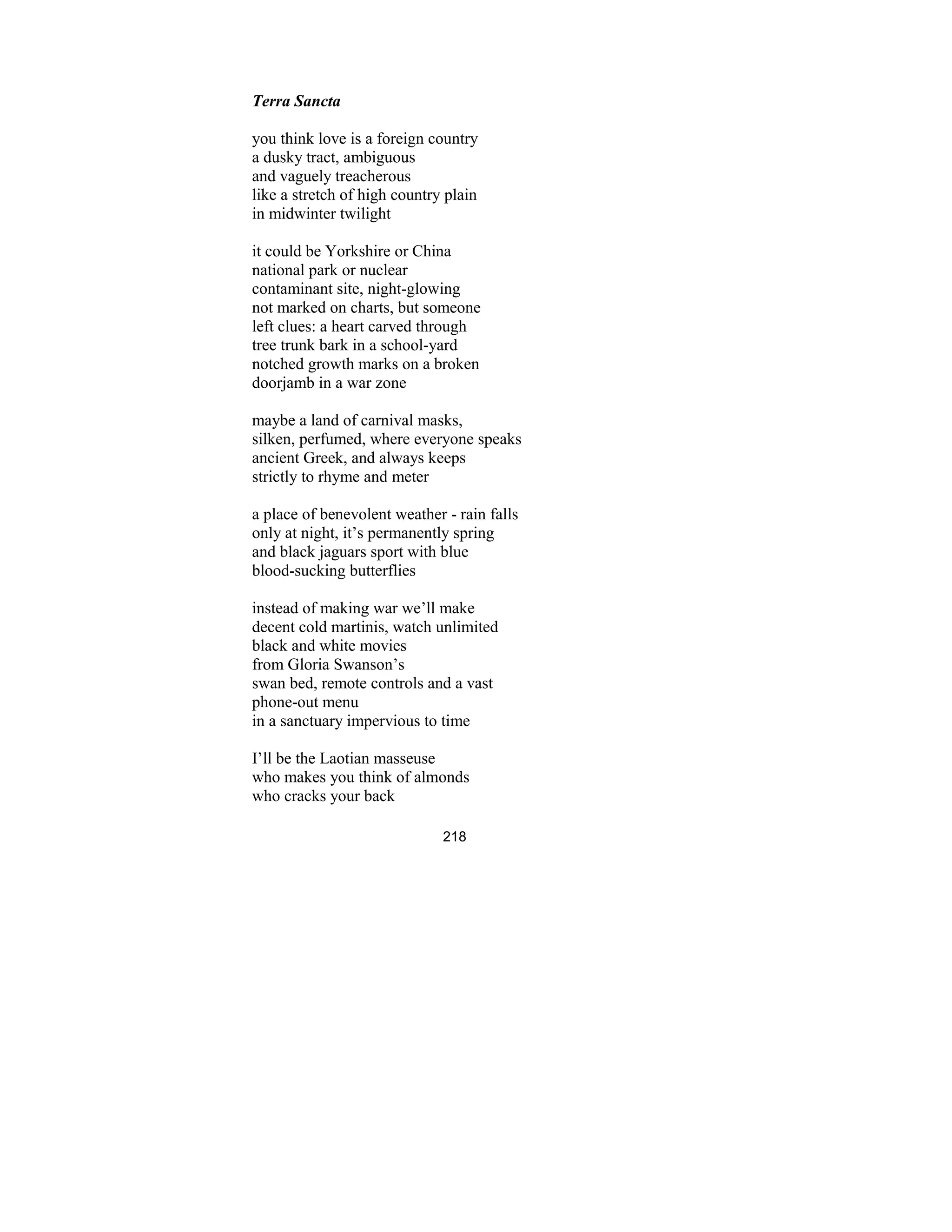 218
Terra Sancta
you think love is a foreign country
a dusky tract, ambiguous
and vaguely treacherous
like a stretch of high country plain
in midwinter twilight
it could be Yorkshire or China
national park or nuclear
contaminant site, night-glowing
not marked on charts, but someone
left clues: a heart carved through
tree trunk bark in a school-yard
notched growth marks on a broken
doorjamb in a war zone
maybe a land of carnival masks,
silken, perfumed, where everyone speaks
ancient Greek, and always keeps
strictly to rhyme and meter
a place of benevolent weather - rain falls
only at night, it’s permanently spring
and black jaguars sport with blue
blood-sucking butterflies
instead of making war we’ll make
decent cold martinis, watch unlimited
black and white movies
from Gloria Swanson’s
swan bed, remote controls and a vast
phone-out menu
in a sanctuary impervious to time
I’ll be the Laotian masseuse
who makes you think of almonds
who cracks your back
 