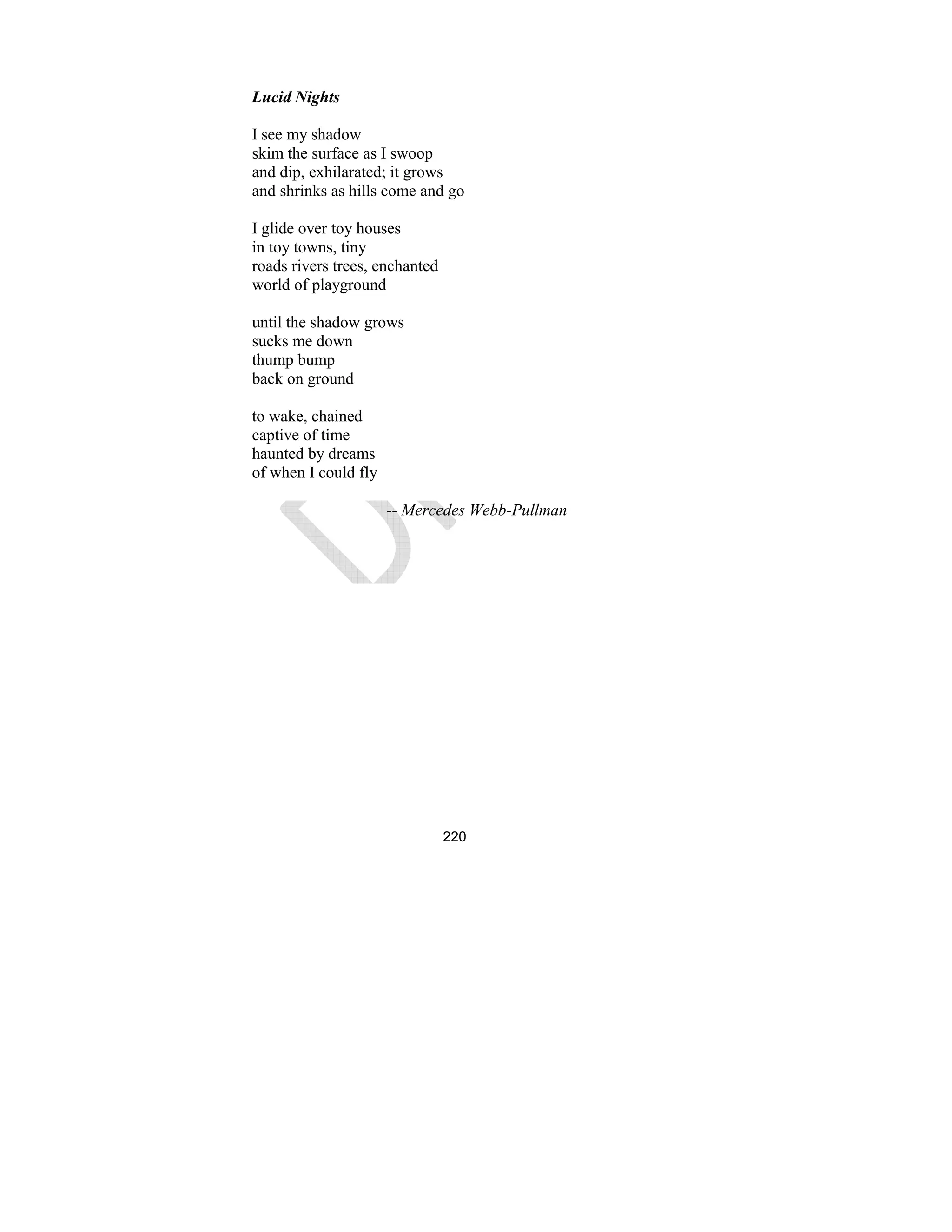 220
Lucid ights
I see my shadow
skim the surface as I swoop
and dip, exhilarated; it grows
and shrinks as hills come and go
I glide over toy houses
in toy towns, tiny
roads rivers trees, enchanted
world of playground
until the shadow grows
sucks me down
thump bump
back on ground
to wake, chained
captive of time
haunted by dreams
of when I could fly
-- Mercedes Webb-Pullman
 