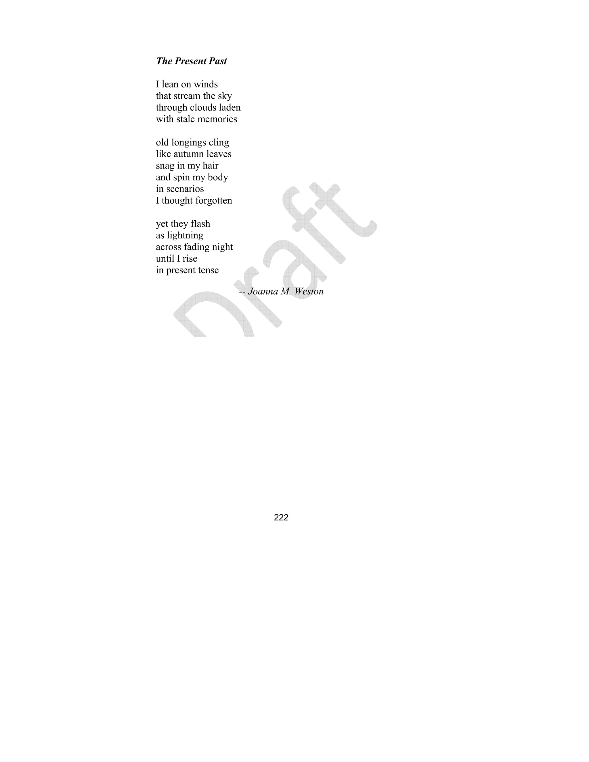 222
The Present Past
I lean on winds
that stream the sky
through clouds laden
with stale memories
old longings cling
like autumn leaves
snag in my hair
and spin my body
in scenarios
I thought forgotten
yet they flash
as lightning
across fading night
until I rise
in present tense
-- Joanna M. Weston
 