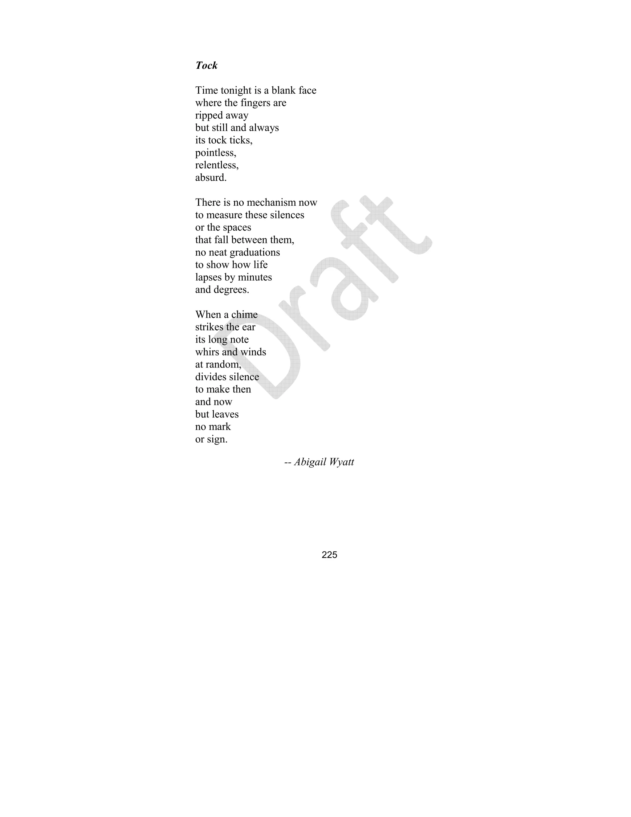 225
Tock
Time tonight is a blank face
where the fingers are
ripped away
but still and always
its tock ticks,
pointless,
relentless,
absurd.
There is no mechanism now
to measure these silences
or the spaces
that fall between them,
no neat graduations
to show how life
lapses by minutes
and degrees.
When a chime
strikes the ear
its long note
whirs and winds
at random,
divides silence
to make then
and now
but leaves
no mark
or sign.
-- Abigail Wyatt
 