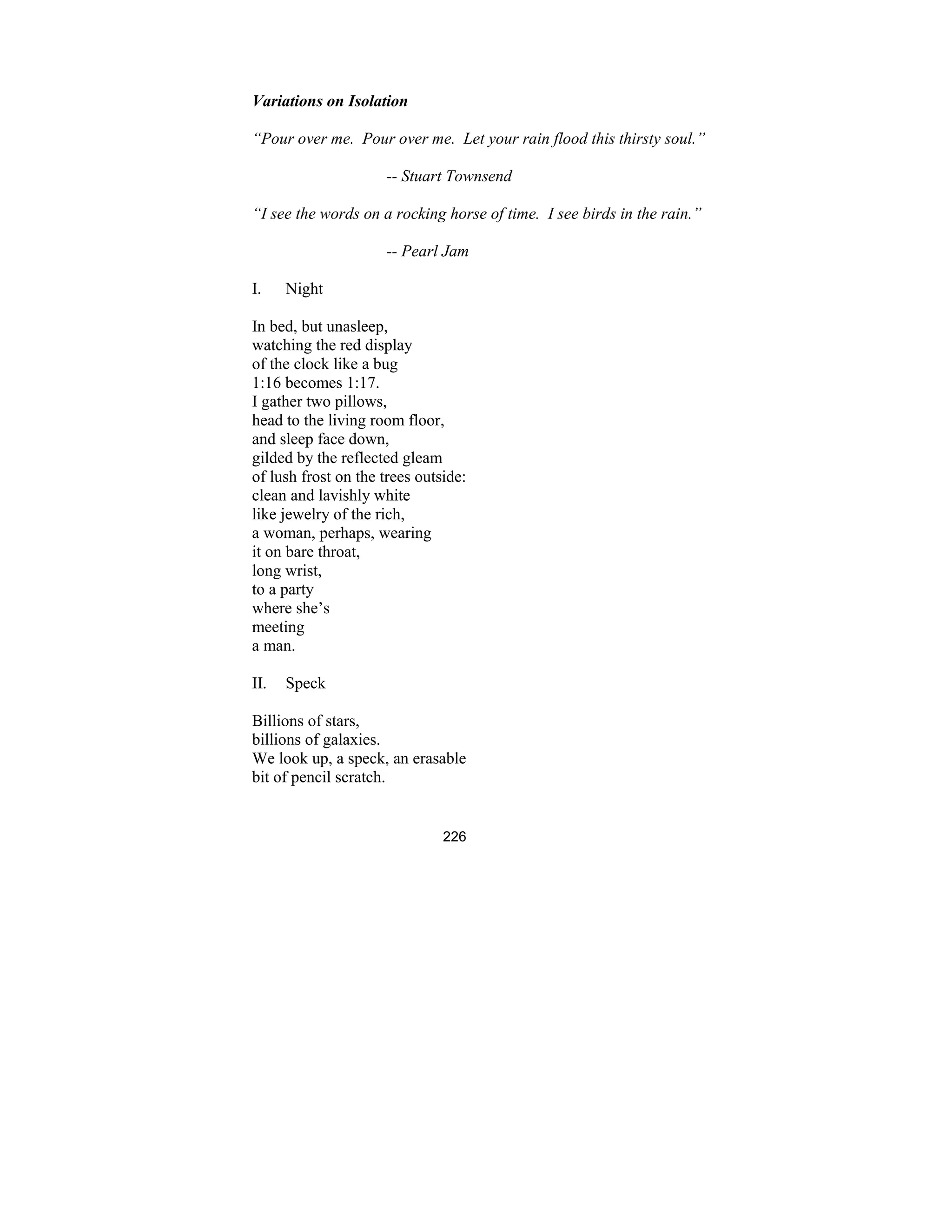 226
Variations on Isolation
“Pour over me. Pour over me. Let your rain flood this thirsty soul.”
-- Stuart Townsend
“I see the words on a rocking horse of time. I see birds in the rain.”
-- Pearl Jam
I. Night
In bed, but unasleep,
watching the red display
of the clock like a bug
1:16 becomes 1:17.
I gather two pillows,
head to the living room floor,
and sleep face down,
gilded by the reflected gleam
of lush frost on the trees outside:
clean and lavishly white
like jewelry of the rich,
a woman, perhaps, wearing
it on bare throat,
long wrist,
to a party
where she’s
meeting
a man.
II. Speck
Billions of stars,
billions of galaxies.
We look up, a speck, an erasable
bit of pencil scratch.
 