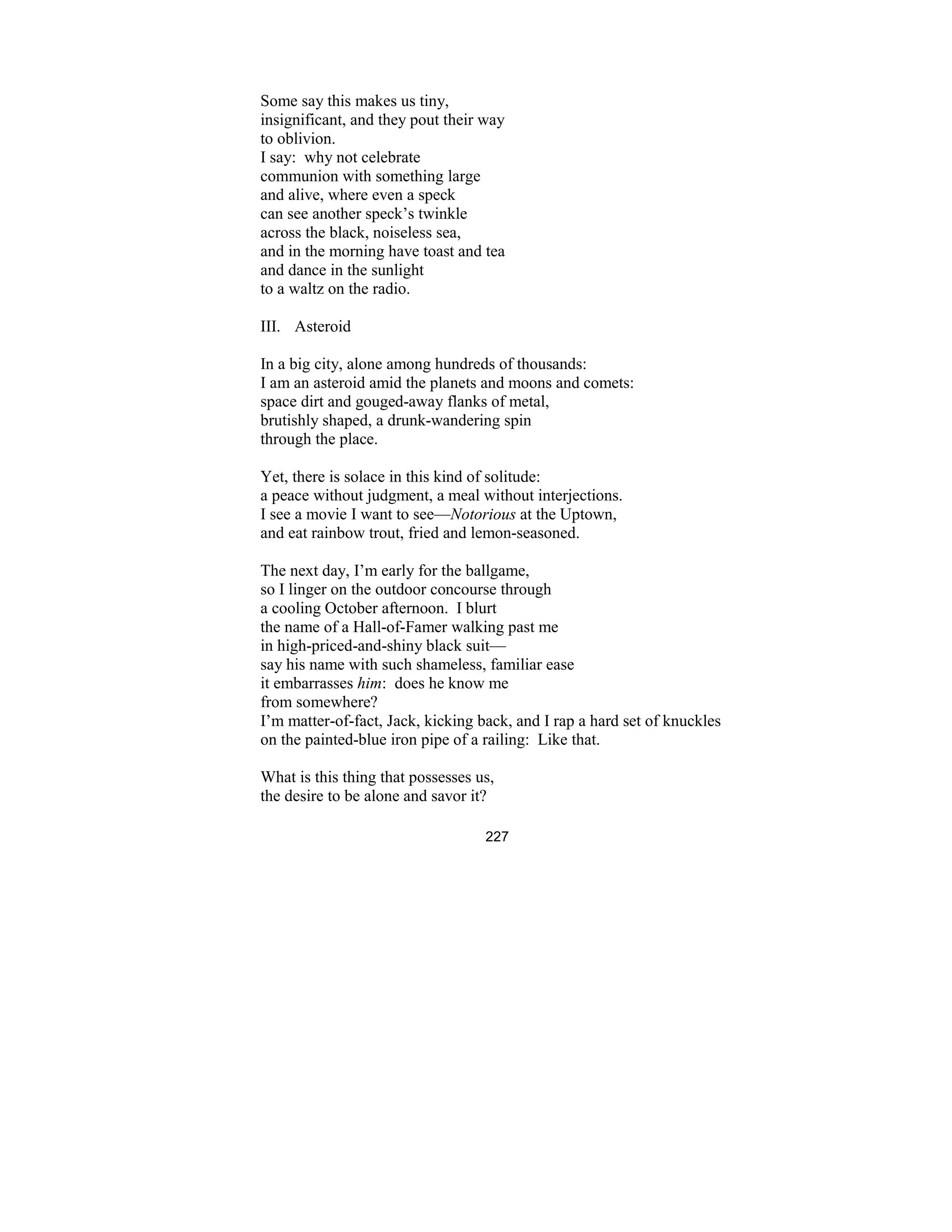 227
Some say this makes us tiny,
insignificant, and they pout their way
to oblivion.
I say: why not celebrate
communion with something large
and alive, where even a speck
can see another speck’s twinkle
across the black, noiseless sea,
and in the morning have toast and tea
and dance in the sunlight
to a waltz on the radio.
III. Asteroid
In a big city, alone among hundreds of thousands:
I am an asteroid amid the planets and moons and comets:
space dirt and gouged-away flanks of metal,
brutishly shaped, a drunk-wandering spin
through the place.
Yet, there is solace in this kind of solitude:
a peace without judgment, a meal without interjections.
I see a movie I want to see— otorious at the Uptown,
and eat rainbow trout, fried and lemon-seasoned.
The next day, I’m early for the ballgame,
so I linger on the outdoor concourse through
a cooling October afternoon. I blurt
the name of a Hall-of-Famer walking past me
in high-priced-and-shiny black suit—
say his name with such shameless, familiar ease
it embarrasses him: does he know me
from somewhere?
I’m matter-of-fact, Jack, kicking back, and I rap a hard set of knuckles
on the painted-blue iron pipe of a railing: Like that.
What is this thing that possesses us,
the desire to be alone and savor it?
 