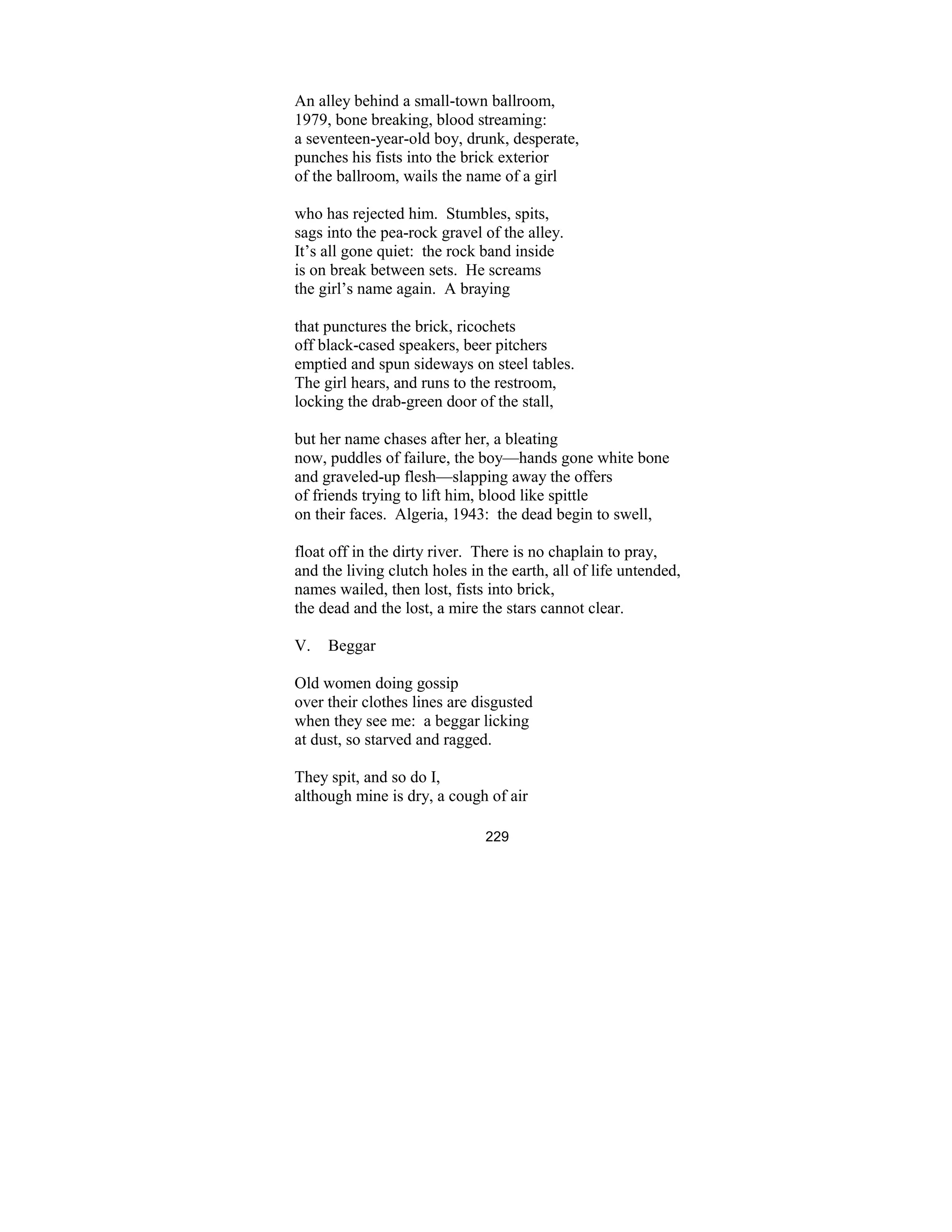229
An alley behind a small-town ballroom,
1979, bone breaking, blood streaming:
a seventeen-year-old boy, drunk, desperate,
punches his fists into the brick exterior
of the ballroom, wails the name of a girl
who has rejected him. Stumbles, spits,
sags into the pea-rock gravel of the alley.
It’s all gone quiet: the rock band inside
is on break between sets. He screams
the girl’s name again. A braying
that punctures the brick, ricochets
off black-cased speakers, beer pitchers
emptied and spun sideways on steel tables.
The girl hears, and runs to the restroom,
locking the drab-green door of the stall,
but her name chases after her, a bleating
now, puddles of failure, the boy—hands gone white bone
and graveled-up flesh—slapping away the offers
of friends trying to lift him, blood like spittle
on their faces. Algeria, 1943: the dead begin to swell,
float off in the dirty river. There is no chaplain to pray,
and the living clutch holes in the earth, all of life untended,
names wailed, then lost, fists into brick,
the dead and the lost, a mire the stars cannot clear.
V. Beggar
Old women doing gossip
over their clothes lines are disgusted
when they see me: a beggar licking
at dust, so starved and ragged.
They spit, and so do I,
although mine is dry, a cough of air
 