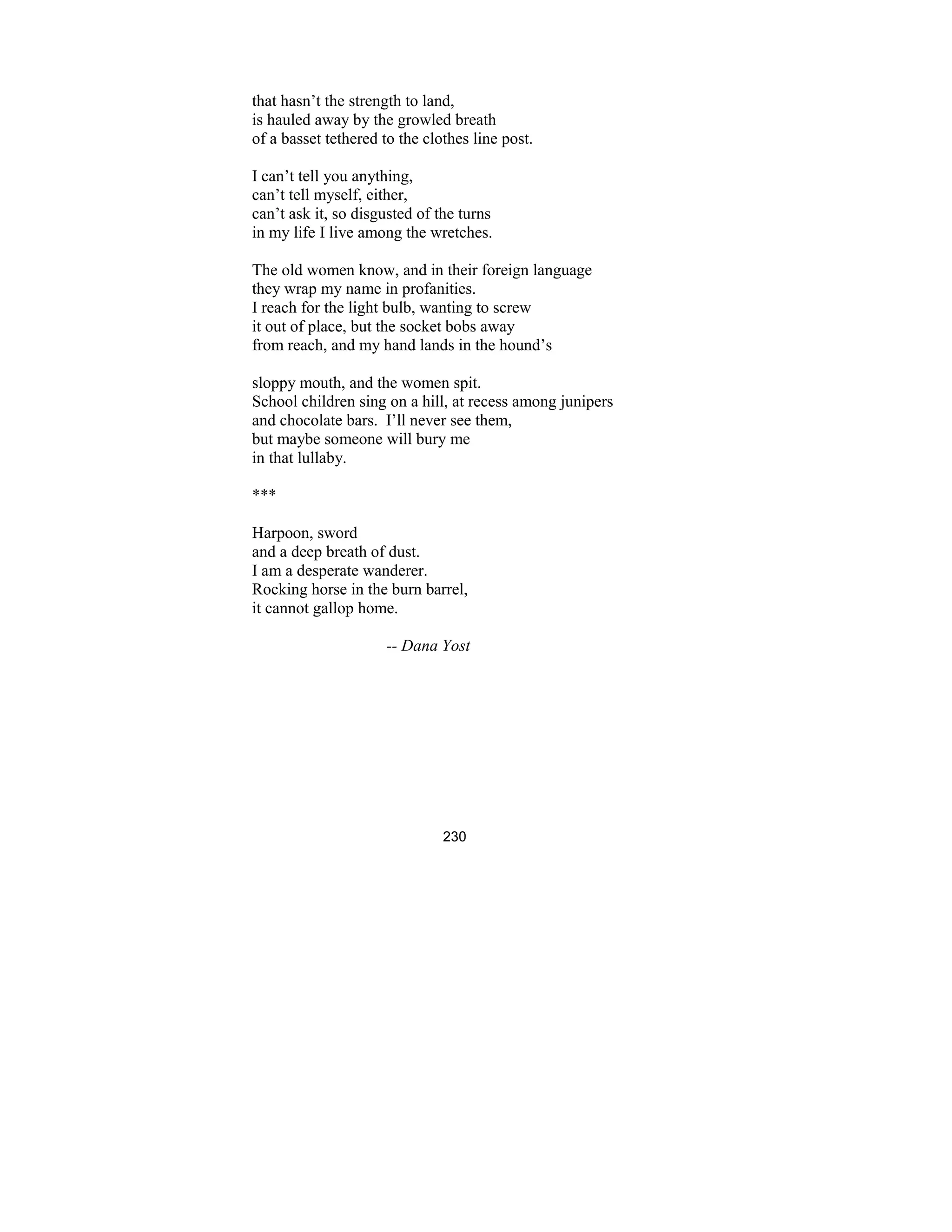 230
that hasn’t the strength to land,
is hauled away by the growled breath
of a basset tethered to the clothes line post.
I can’t tell you anything,
can’t tell myself, either,
can’t ask it, so disgusted of the turns
in my life I live among the wretches.
The old women know, and in their foreign language
they wrap my name in profanities.
I reach for the light bulb, wanting to screw
it out of place, but the socket bobs away
from reach, and my hand lands in the hound’s
sloppy mouth, and the women spit.
School children sing on a hill, at recess among junipers
and chocolate bars. I’ll never see them,
but maybe someone will bury me
in that lullaby.
***
Harpoon, sword
and a deep breath of dust.
I am a desperate wanderer.
Rocking horse in the burn barrel,
it cannot gallop home.
-- Dana Yost
 