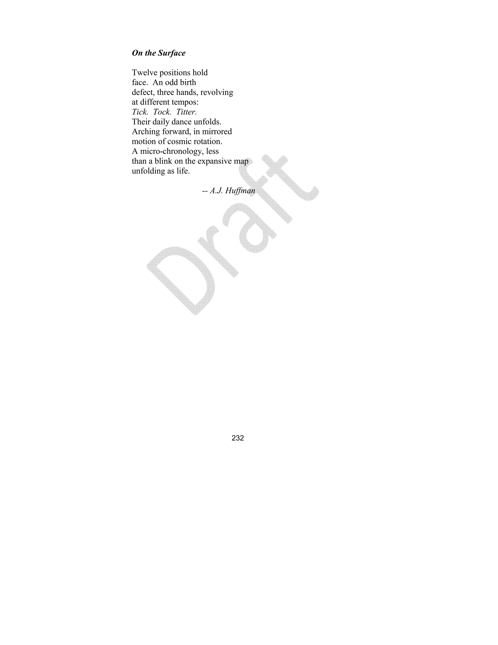 232
On the Surface
Twelve positions hold
face. An odd birth
defect, three hands, revolving
at different tempos:
Tick. Tock. Titter.
Their daily dance unfolds.
Arching forward, in mirrored
motion of cosmic rotation.
A micro-chronology, less
than a blink on the expansive map
unfolding as life.
-- A.J. Huffman
 