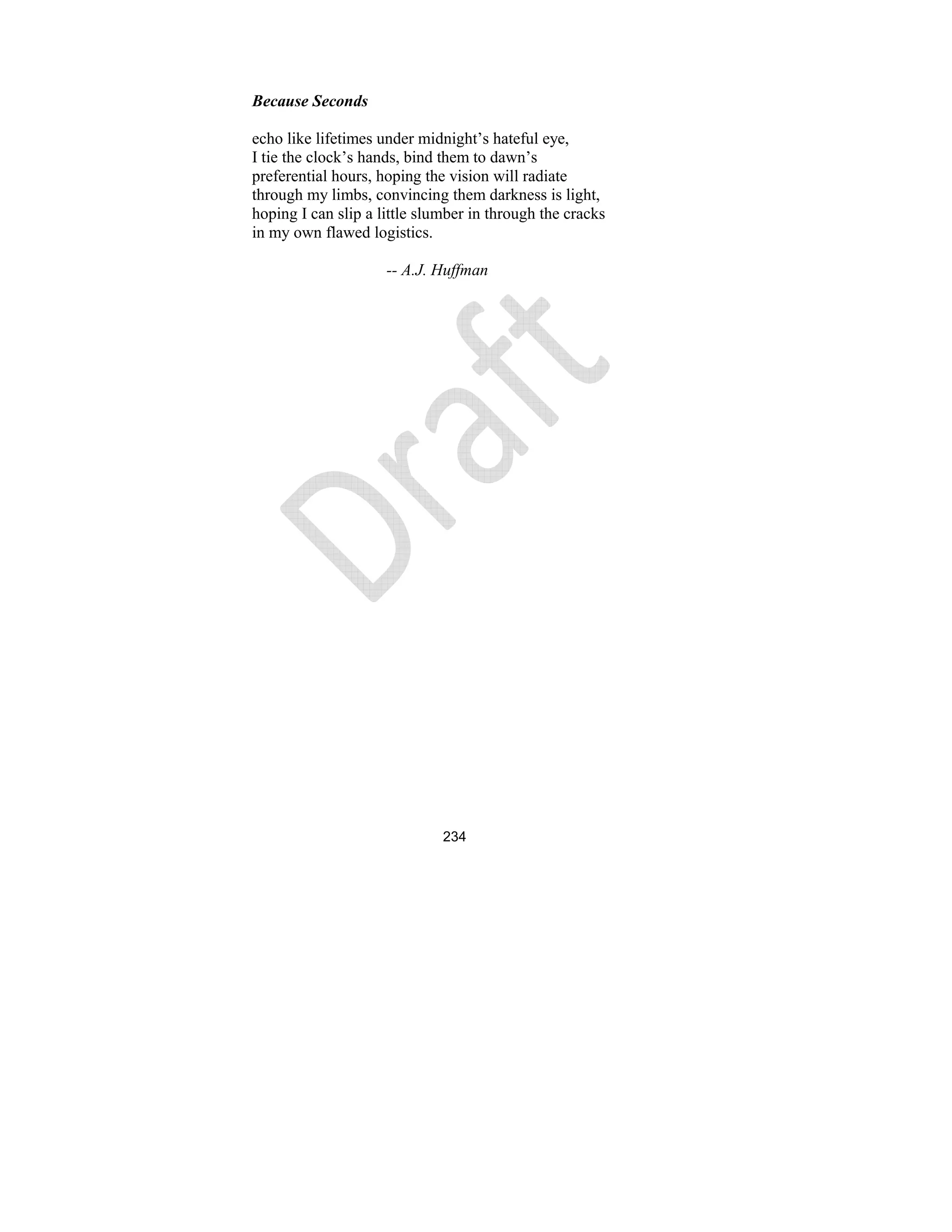 234
Because Seconds
echo like lifetimes under midnight’s hateful eye,
I tie the clock’s hands, bind them to dawn’s
preferential hours, hoping the vision will radiate
through my limbs, convincing them darkness is light,
hoping I can slip a little slumber in through the cracks
in my own flawed logistics.
-- A.J. Huffman
 