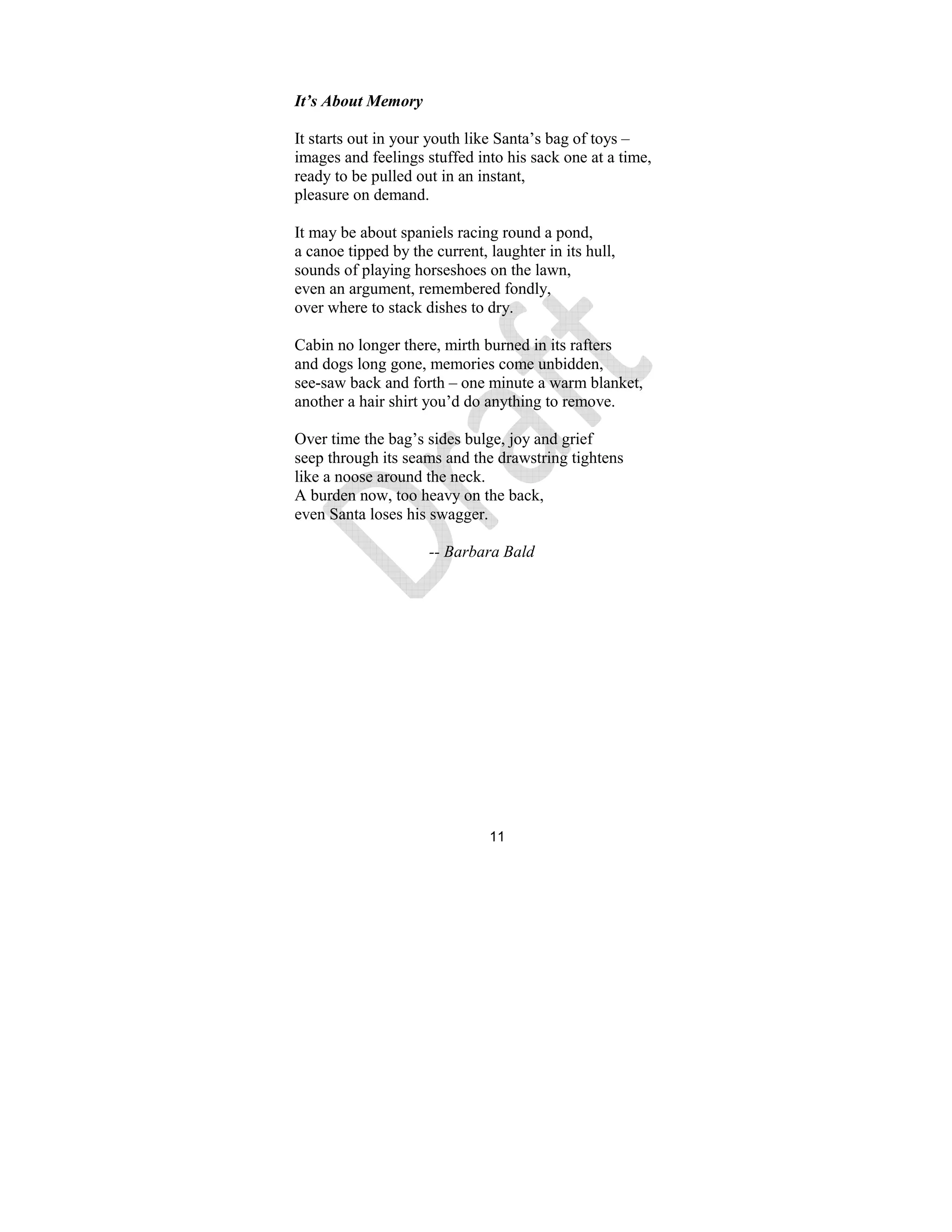 11
It’s About Memory
It starts out in your youth like Santa’s bag of toys –
images and feelings stuffed into his sack one at a time,
ready to be pulled out in an instant,
pleasure on demand.
It may be about spaniels racing round a pond,
a canoe tipped by the current, laughter in its hull,
sounds of playing horseshoes on the lawn,
even an argument, remembered fondly,
over where to stack dishes to dry.
Cabin no longer there, mirth burned in its rafters
and dogs long gone, memories come unbidden,
see-saw back and forth – one minute a warm blanket,
another a hair shirt you’d do anything to remove.
Over time the bag’s sides bulge, joy and grief
seep through its seams and the drawstring tightens
like a noose around the neck.
A burden now, too heavy on the back,
even Santa loses his swagger.
-- Barbara Bald
 