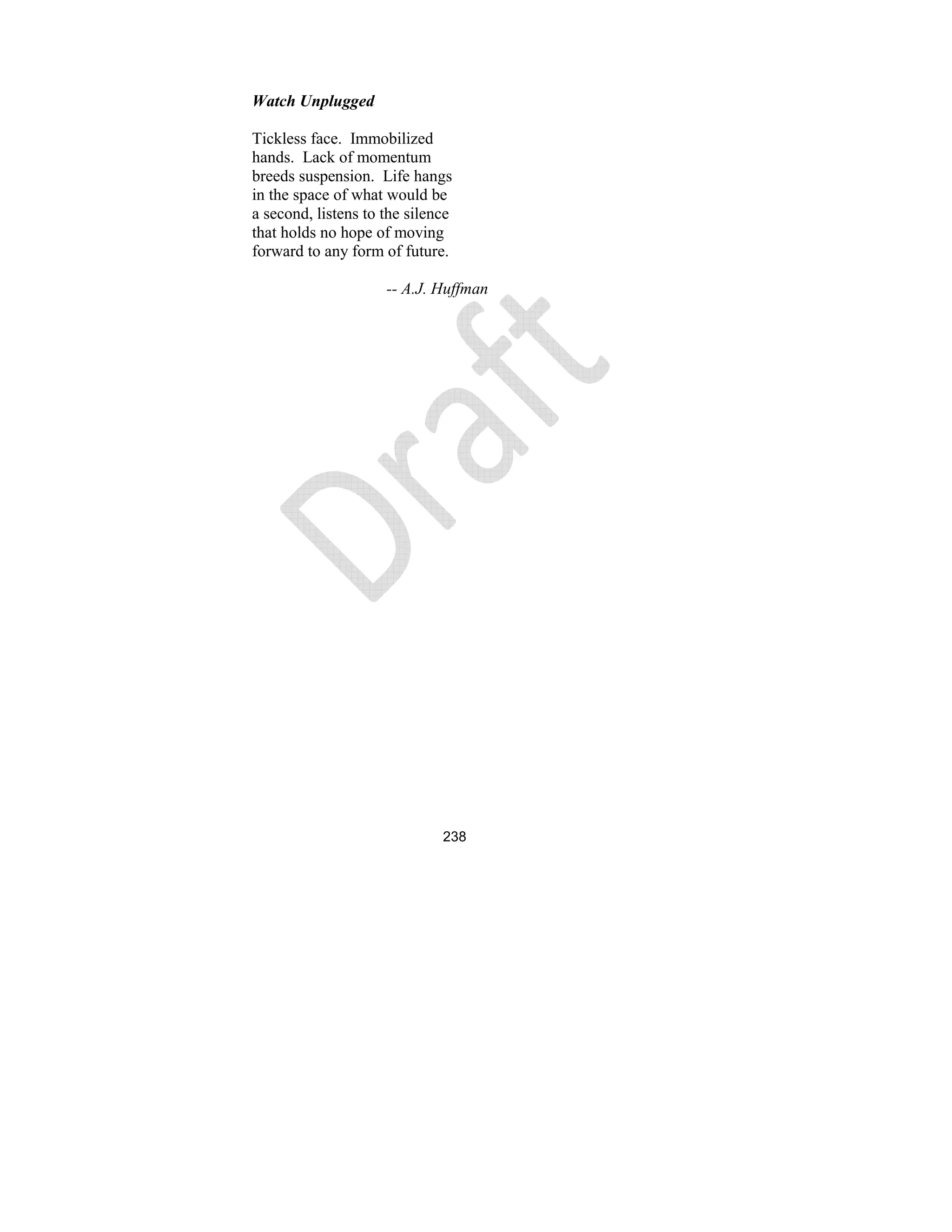 238
Watch Unplugged
Tickless face. Immobilized
hands. Lack of momentum
breeds suspension. Life hangs
in the space of what would be
a second, listens to the silence
that holds no hope of moving
forward to any form of future.
-- A.J. Huffman
 