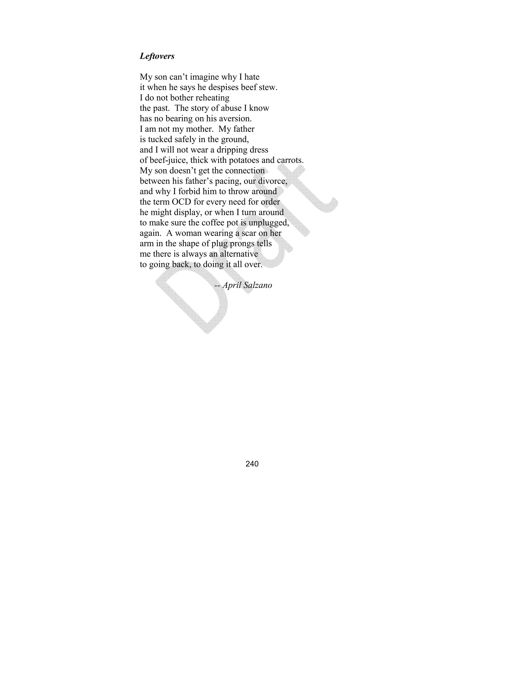 240
Leftovers
My son can’t imagine why I hate
it when he says he despises beef stew.
I do not bother reheating
the past. The story of abuse I know
has no bearing on his aversion.
I am not my mother. My father
is tucked safely in the ground,
and I will not wear a dripping dress
of beef-juice, thick with potatoes and carrots.
My son doesn’t get the connection
between his father’s pacing, our divorce,
and why I forbid him to throw around
the term OCD for every need for order
he might display, or when I turn around
to make sure the coffee pot is unplugged,
again. A woman wearing a scar on her
arm in the shape of plug prongs tells
me there is always an alternative
to going back, to doing it all over.
-- April Salzano
 
