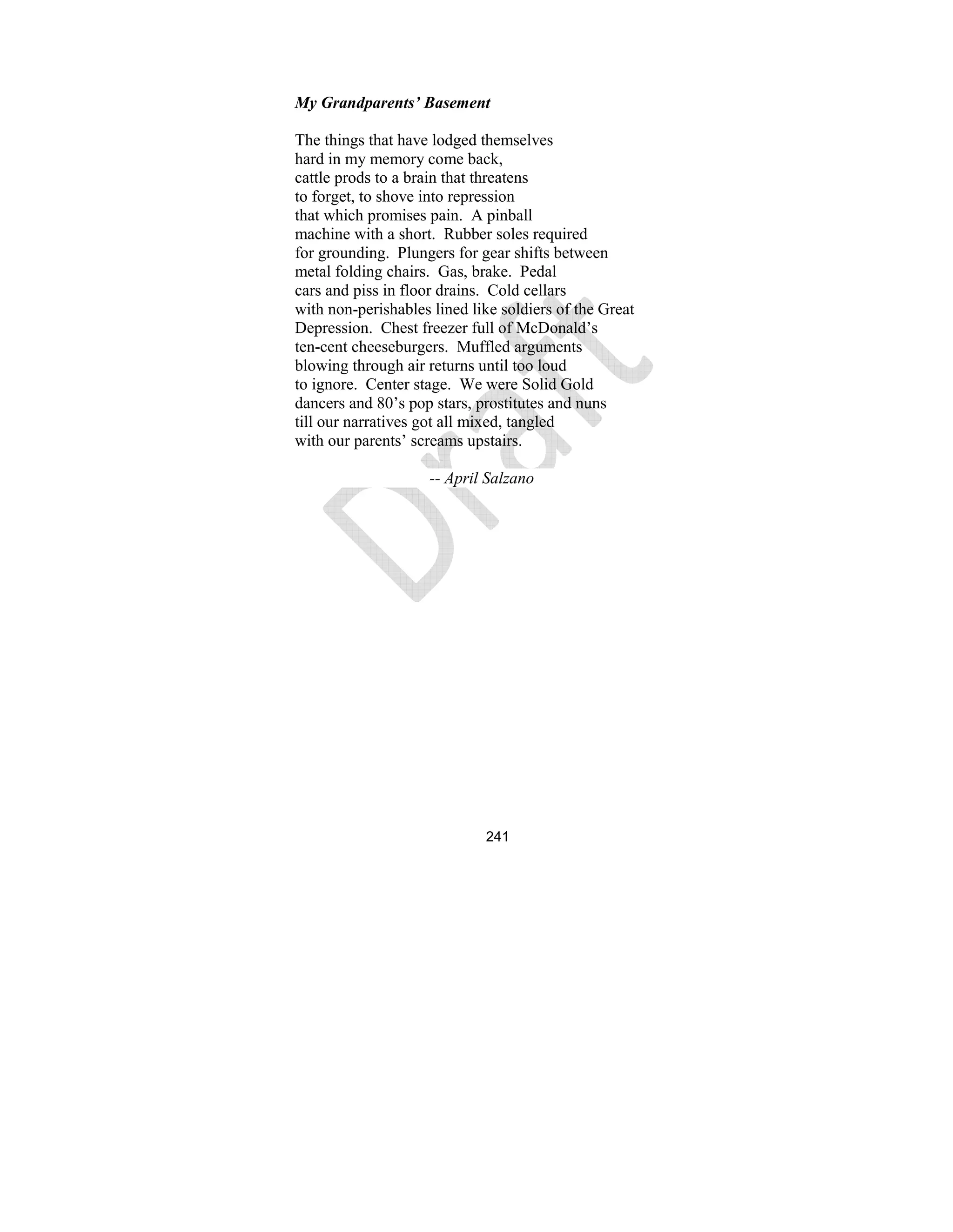 241
My Grandparents’ Basement
The things that have lodged themselves
hard in my memory come back,
cattle prods to a brain that threatens
to forget, to shove into repression
that which promises pain. A pinball
machine with a short. Rubber soles required
for grounding. Plungers for gear shifts between
metal folding chairs. Gas, brake. Pedal
cars and piss in floor drains. Cold cellars
with non-perishables lined like soldiers of the Great
Depression. Chest freezer full of McDonald’s
ten-cent cheeseburgers. Muffled arguments
blowing through air returns until too loud
to ignore. Center stage. We were Solid Gold
dancers and 80’s pop stars, prostitutes and nuns
till our narratives got all mixed, tangled
with our parents’ screams upstairs.
-- April Salzano
 