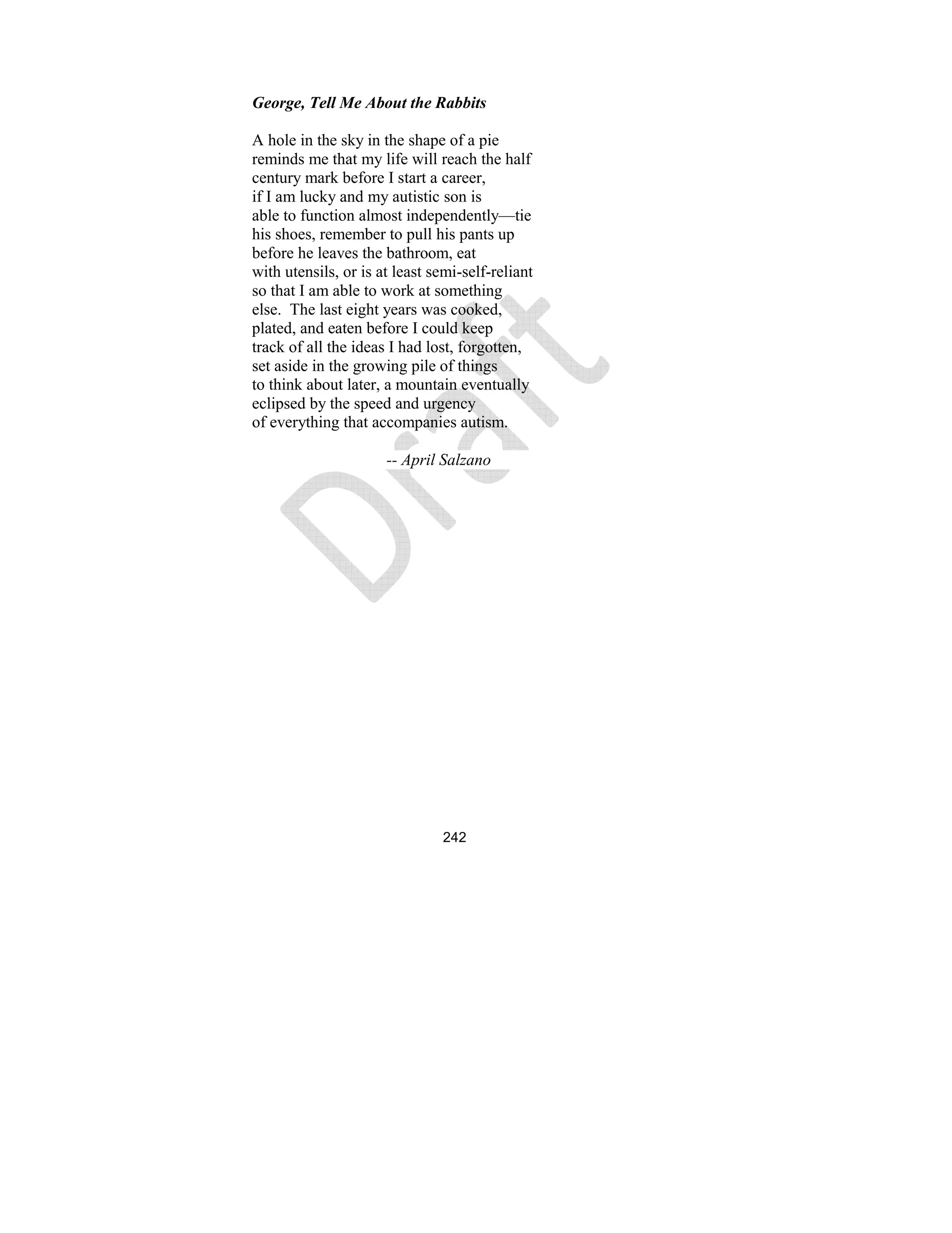 242
George, Tell Me About the Rabbits
A hole in the sky in the shape of a pie
reminds me that my life will reach the half
century mark before I start a career,
if I am lucky and my autistic son is
able to function almost independently—tie
his shoes, remember to pull his pants up
before he leaves the bathroom, eat
with utensils, or is at least semi-self-reliant
so that I am able to work at something
else. The last eight years was cooked,
plated, and eaten before I could keep
track of all the ideas I had lost, forgotten,
set aside in the growing pile of things
to think about later, a mountain eventually
eclipsed by the speed and urgency
of everything that accompanies autism.
-- April Salzano
 