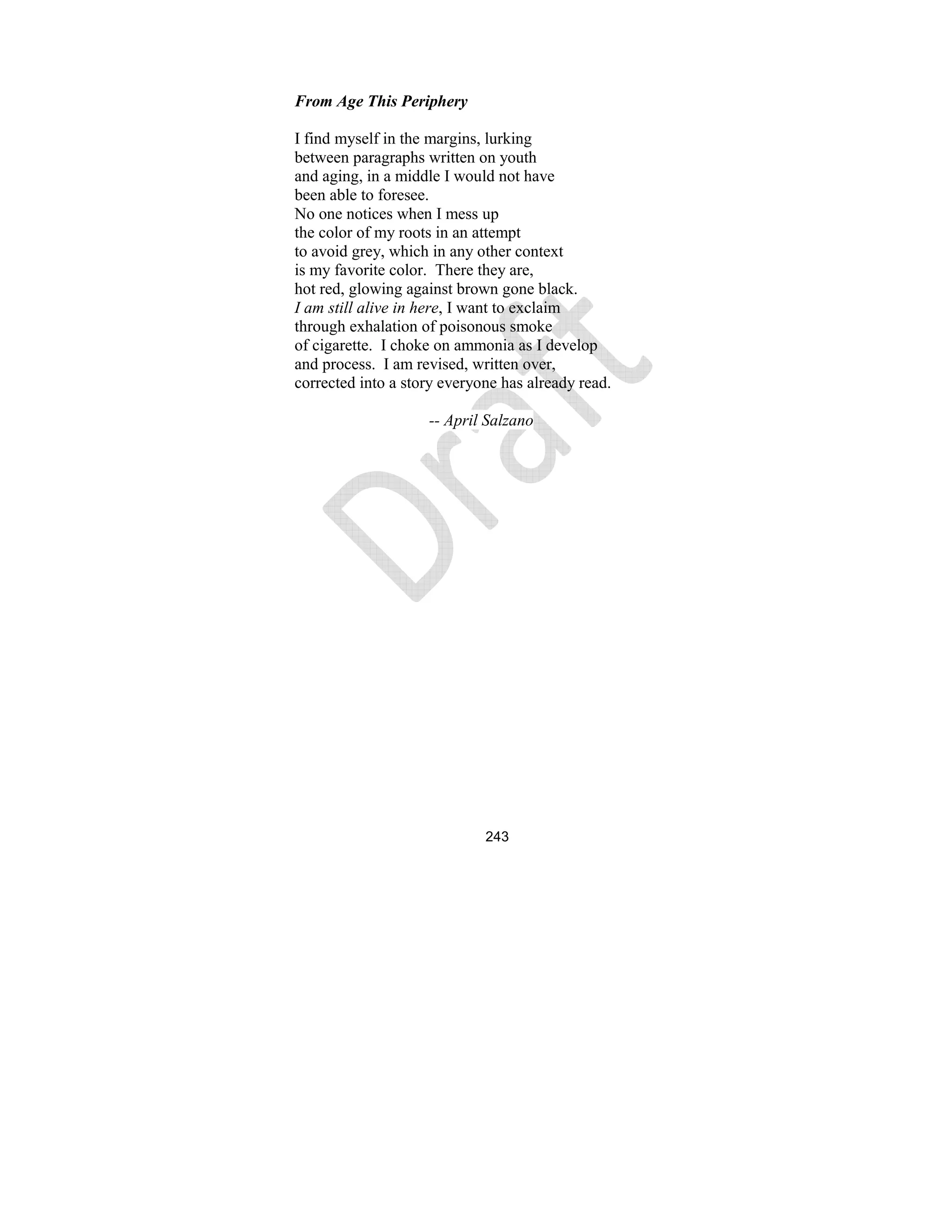 243
From Age This Periphery
I find myself in the margins, lurking
between paragraphs written on youth
and aging, in a middle I would not have
been able to foresee.
No one notices when I mess up
the color of my roots in an attempt
to avoid grey, which in any other context
is my favorite color. There they are,
hot red, glowing against brown gone black.
I am still alive in here, I want to exclaim
through exhalation of poisonous smoke
of cigarette. I choke on ammonia as I develop
and process. I am revised, written over,
corrected into a story everyone has already read.
-- April Salzano
 