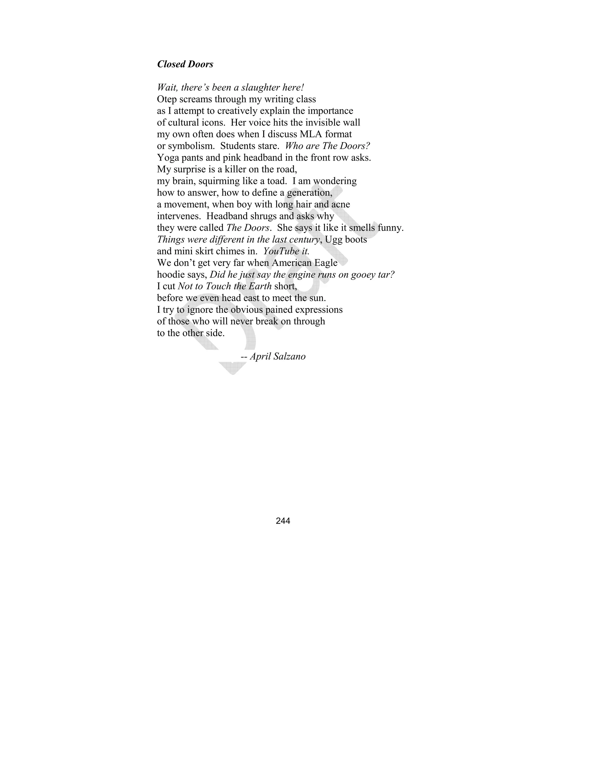 244
Closed Doors
Wait, there’s been a slaughter here!
Otep screams through my writing class
as I attempt to creatively explain the importance
of cultural icons. Her voice hits the invisible wall
my own often does when I discuss MLA format
or symbolism. Students stare. Who are The Doors?
Yoga pants and pink headband in the front row asks.
My surprise is a killer on the road,
my brain, squirming like a toad. I am wondering
how to answer, how to define a generation,
a movement, when boy with long hair and acne
intervenes. Headband shrugs and asks why
they were called The Doors. She says it like it smells funny.
Things were different in the last century, Ugg boots
and mini skirt chimes in. YouTube it.
We don’t get very far when American Eagle
hoodie says, Did he just say the engine runs on gooey tar?
I cut ot to Touch the Earth short,
before we even head east to meet the sun.
I try to ignore the obvious pained expressions
of those who will never break on through
to the other side.
-- April Salzano
 