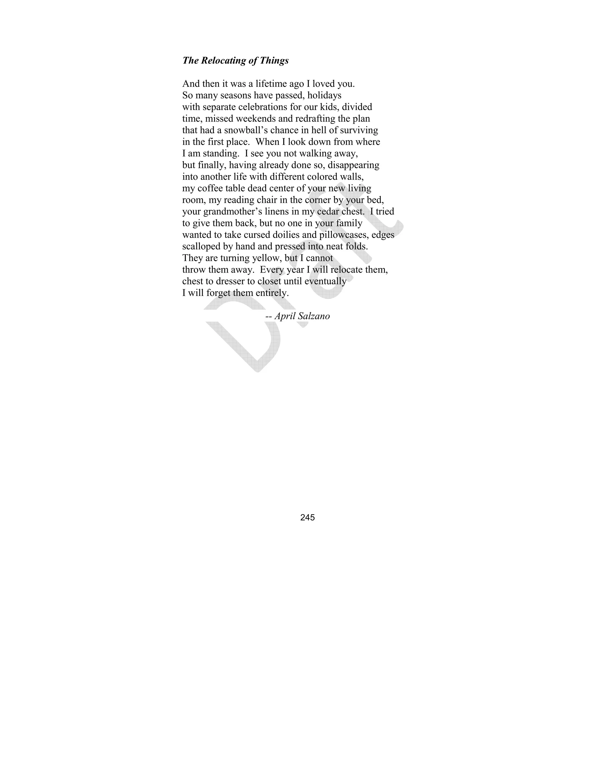 245
The Relocating of Things
And then it was a lifetime ago I loved you.
So many seasons have passed, holidays
with separate celebrations for our kids, divided
time, missed weekends and redrafting the plan
that had a snowball’s chance in hell of surviving
in the first place. When I look down from where
I am standing. I see you not walking away,
but finally, having already done so, disappearing
into another life with different colored walls,
my coffee table dead center of your new living
room, my reading chair in the corner by your bed,
your grandmother’s linens in my cedar chest. I tried
to give them back, but no one in your family
wanted to take cursed doilies and pillowcases, edges
scalloped by hand and pressed into neat folds.
They are turning yellow, but I cannot
throw them away. Every year I will relocate them,
chest to dresser to closet until eventually
I will forget them entirely.
-- April Salzano
 