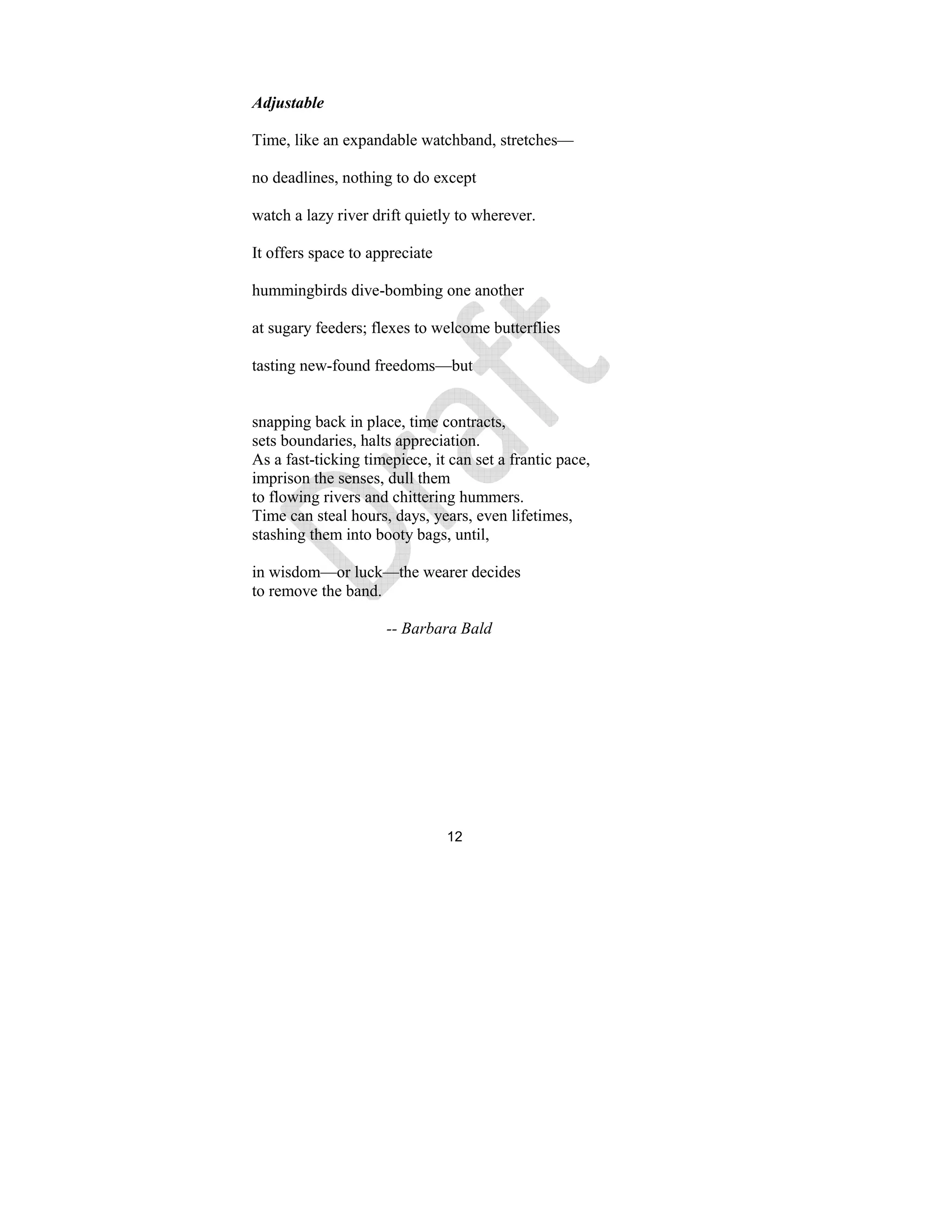 12
Adjustable
Time, like an expandable watchband, stretches—
no deadlines, nothing to do except
watch a lazy river drift quietly to wherever.
It offers space to appreciate
hummingbirds dive-bombing one another
at sugary feeders; flexes to welcome butterflies
tasting new-found freedoms—but
snapping back in place, time contracts,
sets boundaries, halts appreciation.
As a fast-ticking timepiece, it can set a frantic pace,
imprison the senses, dull them
to flowing rivers and chittering hummers.
Time can steal hours, days, years, even lifetimes,
stashing them into booty bags, until,
in wisdom—or luck—the wearer decides
to remove the band.
-- Barbara Bald
 