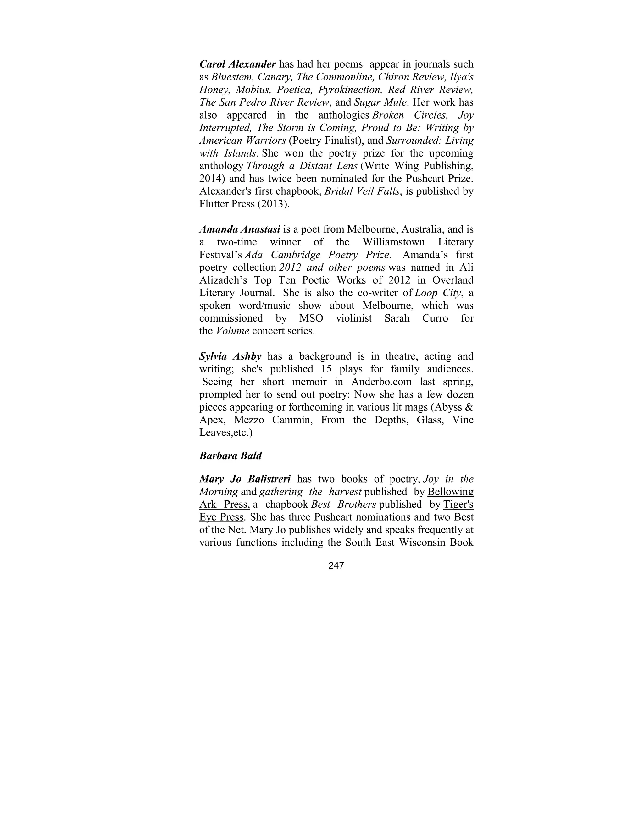 247
Carol Alexander has had her poems appear in journals such
as Bluestem, Canary, The Commonline, Chiron Review, Ilya's
Honey, Mobius, Poetica, Pyrokinection, Red River Review,
The San Pedro River Review, and Sugar Mule. Her work has
also appeared in the anthologies Broken Circles, Joy
Interrupted, The Storm is Coming, Proud to Be: Writing by
American Warriors (Poetry Finalist), and Surrounded: Living
with Islands. She won the poetry prize for the upcoming
anthology Through a Distant Lens (Write Wing Publishing,
2014) and has twice been nominated for the Pushcart Prize.
Alexander's first chapbook, Bridal Veil Falls, is published by
Flutter Press (2013).
Amanda Anastasi is a poet from Melbourne, Australia, and is
a two-time winner of the Williamstown Literary
Festival’s Ada Cambridge Poetry Prize. Amanda’s first
poetry collection 2012 and other poems was named in Ali
Alizadeh’s Top Ten Poetic Works of 2012 in Overland
Literary Journal. She is also the co-writer of Loop City, a
spoken word/music show about Melbourne, which was
commissioned by MSO violinist Sarah Curro for
the Volume concert series.
Sylvia Ashby has a background is in theatre, acting and
writing; she's published 15 plays for family audiences.
Seeing her short memoir in Anderbo.com last spring,
prompted her to send out poetry: Now she has a few dozen
pieces appearing or forthcoming in various lit mags (Abyss &
Apex, Mezzo Cammin, From the Depths, Glass, Vine
Leaves,etc.)
Barbara Bald
Mary Jo Balistreri has two books of poetry, Joy in the
Morning and gathering the harvest published by Bellowing
Ark Press, a chapbook Best Brothers published by Tiger's
Eye Press. She has three Pushcart nominations and two Best
of the Net. Mary Jo publishes widely and speaks frequently at
various functions including the South East Wisconsin Book
 