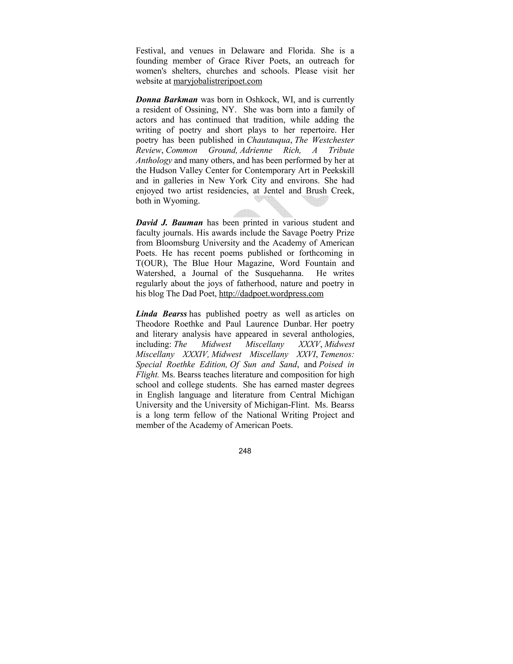 248
Festival, and venues in Delaware and Florida. She is a
founding member of Grace River Poets, an outreach for
women's shelters, churches and schools. Please visit her
website at maryjobalistreripoet.com
Donna Barkman was born in Oshkock, WI, and is currently
a resident of Ossining, NY. She was born into a family of
actors and has continued that tradition, while adding the
writing of poetry and short plays to her repertoire. Her
poetry has been published in Chautauqua, The Westchester
Review, Common Ground, Adrienne Rich, A Tribute
Anthology and many others, and has been performed by her at
the Hudson Valley Center for Contemporary Art in Peekskill
and in galleries in New York City and environs. She had
enjoyed two artist residencies, at Jentel and Brush Creek,
both in Wyoming.
David J. Bauman has been printed in various student and
faculty journals. His awards include the Savage Poetry Prize
from Bloomsburg University and the Academy of American
Poets. He has recent poems published or forthcoming in
T(OUR), The Blue Hour Magazine, Word Fountain and
Watershed, a Journal of the Susquehanna. He writes
regularly about the joys of fatherhood, nature and poetry in
his blog The Dad Poet, http://dadpoet.wordpress.com
Linda Bearss has published poetry as well as articles on
Theodore Roethke and Paul Laurence Dunbar. Her poetry
and literary analysis have appeared in several anthologies,
including: The Midwest Miscellany XXXV, Midwest
Miscellany XXXIV, Midwest Miscellany XXVI, Temenos:
Special Roethke Edition, Of Sun and Sand, and Poised in
Flight. Ms. Bearss teaches literature and composition for high
school and college students. She has earned master degrees
in English language and literature from Central Michigan
University and the University of Michigan-Flint. Ms. Bearss
is a long term fellow of the National Writing Project and
member of the Academy of American Poets.
 