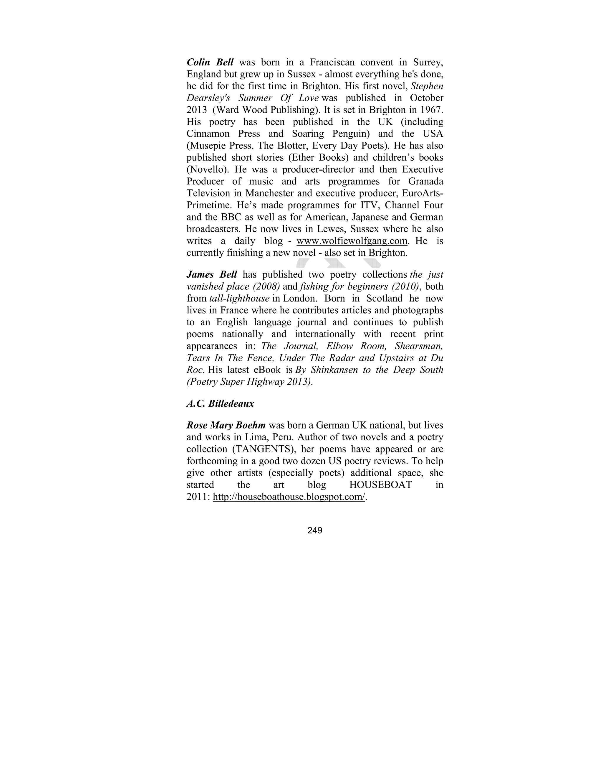 249
Colin Bell was born in a Franciscan convent in Surrey,
England but grew up in Sussex - almost everything he's done,
he did for the first time in Brighton. His first novel, Stephen
Dearsley's Summer Of Love was published in October
2013 (Ward Wood Publishing). It is set in Brighton in 1967.
His poetry has been published in the UK (including
Cinnamon Press and Soaring Penguin) and the USA
(Musepie Press, The Blotter, Every Day Poets). He has also
published short stories (Ether Books) and children’s books
(Novello). He was a producer-director and then Executive
Producer of music and arts programmes for Granada
Television in Manchester and executive producer, EuroArts-
Primetime. He’s made programmes for ITV, Channel Four
and the BBC as well as for American, Japanese and German
broadcasters. He now lives in Lewes, Sussex where he also
writes a daily blog - www.wolfiewolfgang.com. He is
currently finishing a new novel - also set in Brighton.
James Bell has published two poetry collections the just
vanished place (2008) and fishing for beginners (2010), both
from tall-lighthouse in London. Born in Scotland he now
lives in France where he contributes articles and photographs
to an English language journal and continues to publish
poems nationally and internationally with recent print
appearances in: The Journal, Elbow Room, Shearsman,
Tears In The Fence, Under The Radar and Upstairs at Du
Roc. His latest eBook is By Shinkansen to the Deep South
(Poetry Super Highway 2013).
A.C. Billedeaux
Rose Mary Boehm was born a German UK national, but lives
and works in Lima, Peru. Author of two novels and a poetry
collection (TANGENTS), her poems have appeared or are
forthcoming in a good two dozen US poetry reviews. To help
give other artists (especially poets) additional space, she
started the art blog HOUSEBOAT in
2011: http://houseboathouse.blogspot.com/.
 