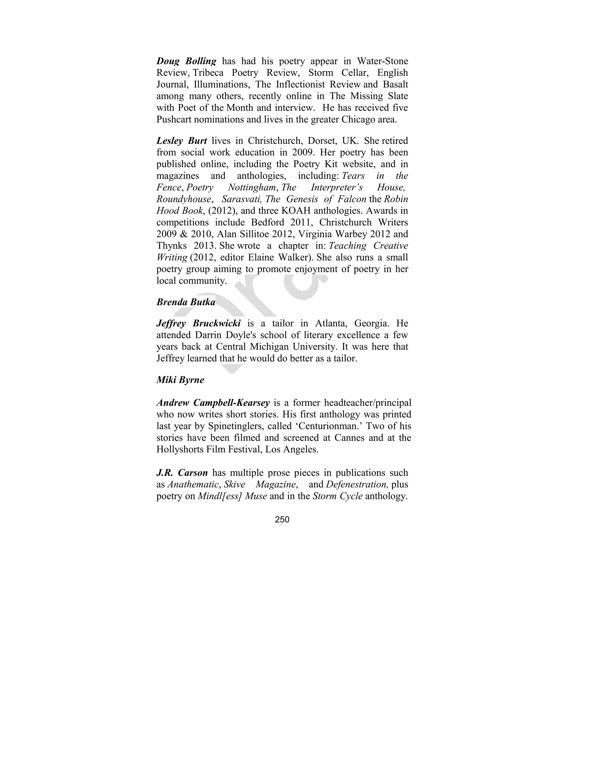 250
Doug Bolling has had his poetry appear in Water-Stone
Review, Tribeca Poetry Review, Storm Cellar, English
Journal, Illuminations, The Inflectionist Review and Basalt
among many others, recently online in The Missing Slate
with Poet of the Month and interview. He has received five
Pushcart nominations and lives in the greater Chicago area.
Lesley Burt lives in Christchurch, Dorset, UK. She retired
from social work education in 2009. Her poetry has been
published online, including the Poetry Kit website, and in
magazines and anthologies, including: Tears in the
Fence, Poetry ottingham, The Interpreter’s House,
Roundyhouse, Sarasvati, The Genesis of Falcon the Robin
Hood Book, (2012), and three KOAH anthologies. Awards in
competitions include Bedford 2011, Christchurch Writers
2009 & 2010, Alan Sillitoe 2012, Virginia Warbey 2012 and
Thynks 2013. She wrote a chapter in: Teaching Creative
Writing (2012, editor Elaine Walker). She also runs a small
poetry group aiming to promote enjoyment of poetry in her
local community.
Brenda Butka
Jeffrey Bruckwicki is a tailor in Atlanta, Georgia. He
attended Darrin Doyle's school of literary excellence a few
years back at Central Michigan University. It was here that
Jeffrey learned that he would do better as a tailor.
Miki Byrne
Andrew Campbell-Kearsey is a former headteacher/principal
who now writes short stories. His first anthology was printed
last year by Spinetinglers, called ‘Centurionman.’ Two of his
stories have been filmed and screened at Cannes and at the
Hollyshorts Film Festival, Los Angeles.
J.R. Carson has multiple prose pieces in publications such
as Anathematic, Skive Magazine, and Defenestration, plus
poetry on Mindl[ess] Muse and in the Storm Cycle anthology.
 