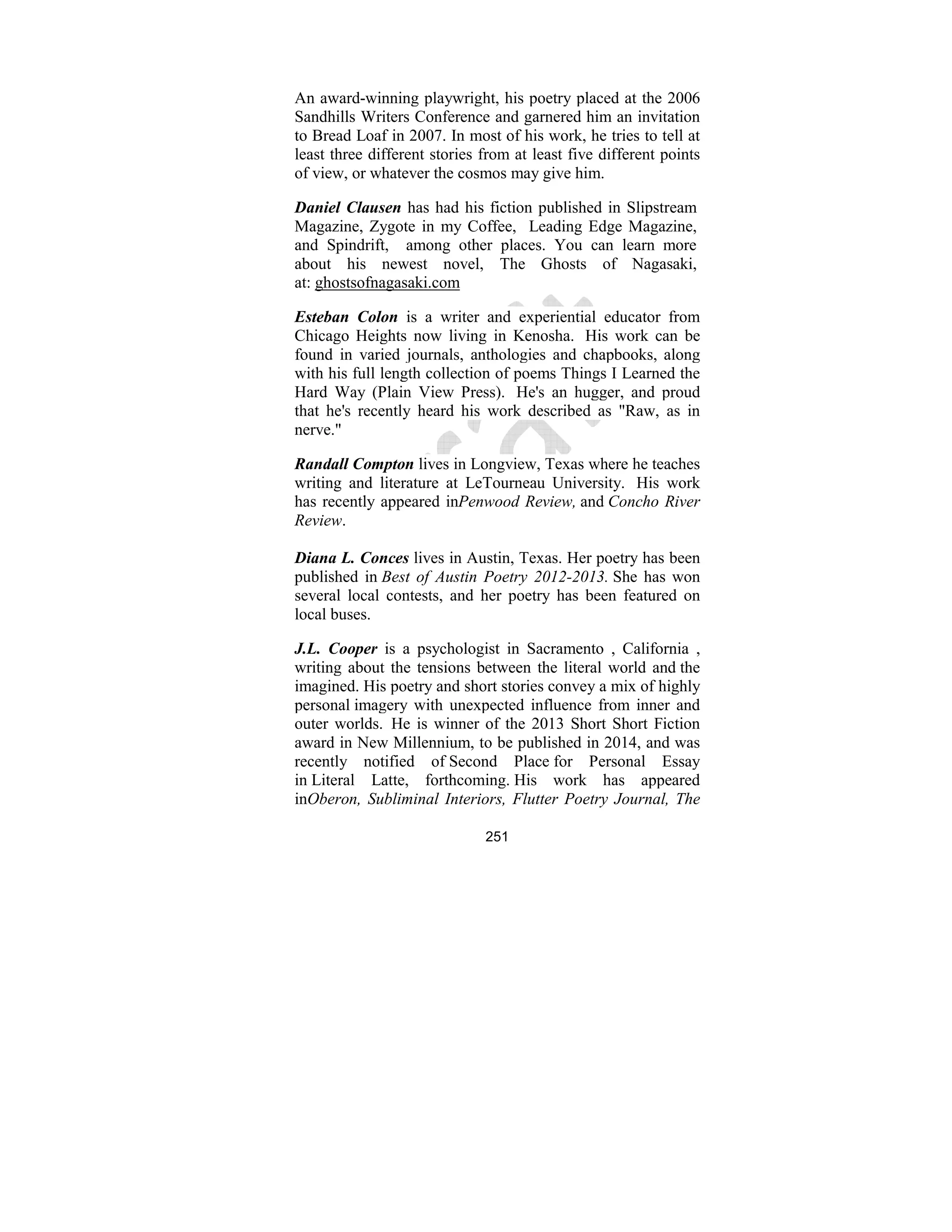251
An award-winning playwright, his poetry placed at the 2006
Sandhills Writers Conference and garnered him an invitation
to Bread Loaf in 2007. In most of his work, he tries to tell at
least three different stories from at least five different points
of view, or whatever the cosmos may give him.
Daniel Clausen has had his fiction published in Slipstream
Magazine, Zygote in my Coffee, Leading Edge Magazine,
and Spindrift, among other places. You can learn more
about his newest novel, The Ghosts of Nagasaki,
at: ghostsofnagasaki.com
Esteban Colon is a writer and experiential educator from
Chicago Heights now living in Kenosha. His work can be
found in varied journals, anthologies and chapbooks, along
with his full length collection of poems Things I Learned the
Hard Way (Plain View Press). He's an hugger, and proud
that he's recently heard his work described as "Raw, as in
nerve."
Randall Compton lives in Longview, Texas where he teaches
writing and literature at LeTourneau University. His work
has recently appeared inPenwood Review, and Concho River
Review.
Diana L. Conces lives in Austin, Texas. Her poetry has been
published in Best of Austin Poetry 2012-2013. She has won
several local contests, and her poetry has been featured on
local buses.
J.L. Cooper is a psychologist in Sacramento , California ,
writing about the tensions between the literal world and the
imagined. His poetry and short stories convey a mix of highly
personal imagery with unexpected influence from inner and
outer worlds. He is winner of the 2013 Short Short Fiction
award in New Millennium, to be published in 2014, and was
recently notified of Second Place for Personal Essay
in Literal Latte, forthcoming. His work has appeared
inOberon, Subliminal Interiors, Flutter Poetry Journal, The
 