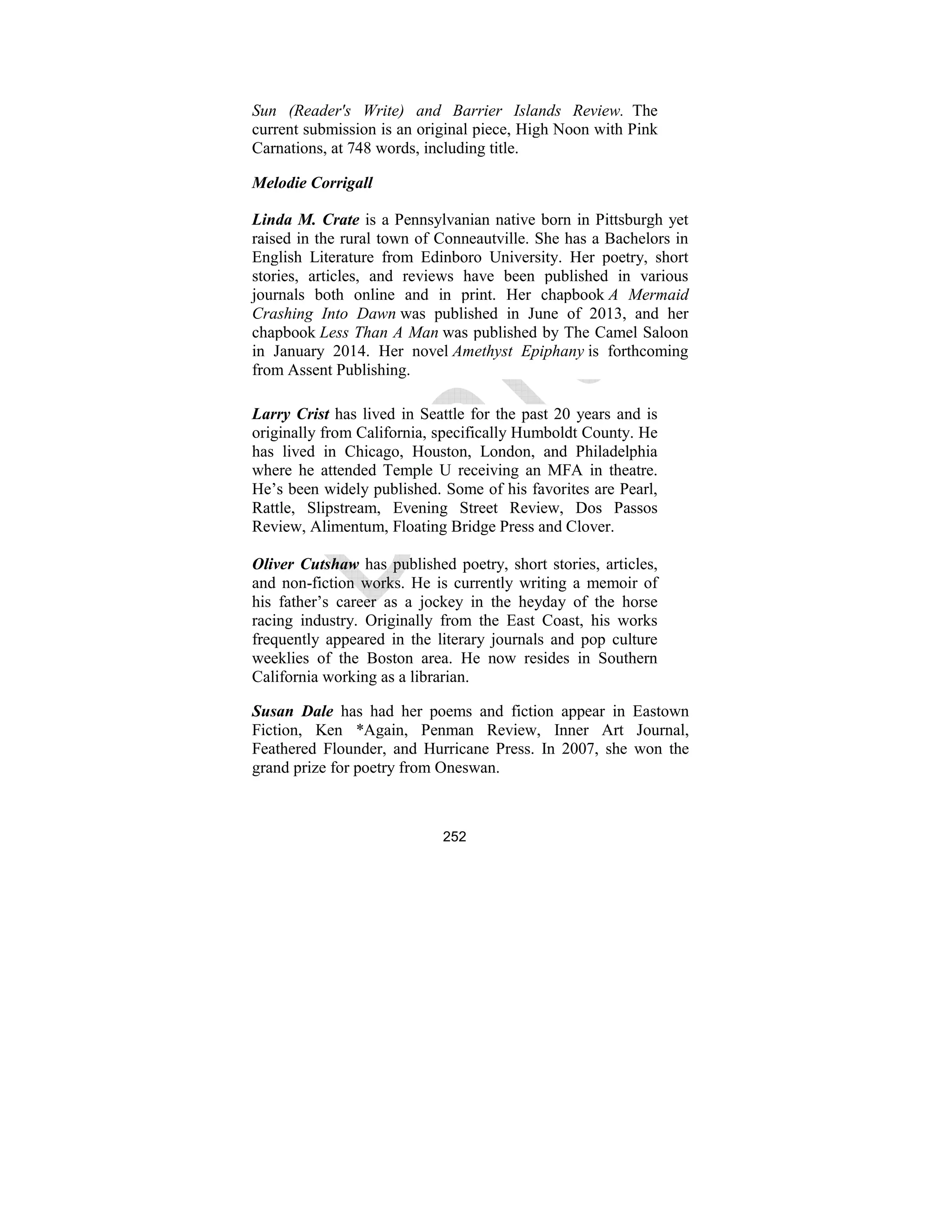 252
Sun (Reader's Write) and Barrier Islands Review. The
current submission is an original piece, High Noon with Pink
Carnations, at 748 words, including title.
Melodie Corrigall
Linda M. Crate is a Pennsylvanian native born in Pittsburgh yet
raised in the rural town of Conneautville. She has a Bachelors in
English Literature from Edinboro University. Her poetry, short
stories, articles, and reviews have been published in various
journals both online and in print. Her chapbook A Mermaid
Crashing Into Dawn was published in June of 2013, and her
chapbook Less Than A Man was published by The Camel Saloon
in January 2014. Her novel Amethyst Epiphany is forthcoming
from Assent Publishing.
Larry Crist has lived in Seattle for the past 20 years and is
originally from California, specifically Humboldt County. He
has lived in Chicago, Houston, London, and Philadelphia
where he attended Temple U receiving an MFA in theatre.
He’s been widely published. Some of his favorites are Pearl,
Rattle, Slipstream, Evening Street Review, Dos Passos
Review, Alimentum, Floating Bridge Press and Clover.
Oliver Cutshaw has published poetry, short stories, articles,
and non-fiction works. He is currently writing a memoir of
his father’s career as a jockey in the heyday of the horse
racing industry. Originally from the East Coast, his works
frequently appeared in the literary journals and pop culture
weeklies of the Boston area. He now resides in Southern
California working as a librarian.
Susan Dale has had her poems and fiction appear in Eastown
Fiction, Ken *Again, Penman Review, Inner Art Journal,
Feathered Flounder, and Hurricane Press. In 2007, she won the
grand prize for poetry from Oneswan.
 
