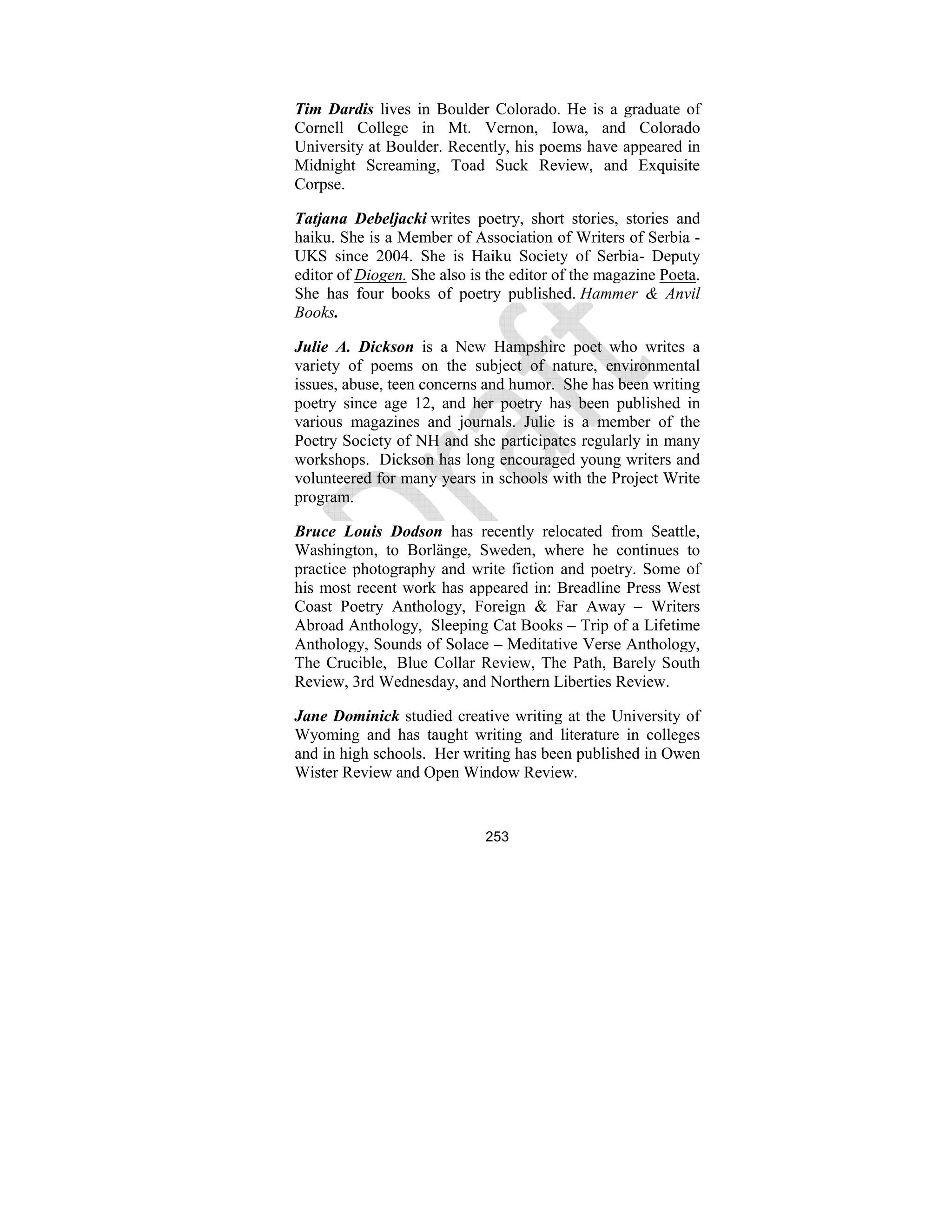 253
Tim Dardis lives in Boulder Colorado. He is a graduate of
Cornell College in Mt. Vernon, Iowa, and Colorado
University at Boulder. Recently, his poems have appeared in
Midnight Screaming, Toad Suck Review, and Exquisite
Corpse.
Tatjana Debeljacki writes poetry, short stories, stories and
haiku. She is a Member of Association of Writers of Serbia -
UKS since 2004. She is Haiku Society of Serbia- Deputy
editor of Diogen. She also is the editor of the magazine Poeta.
She has four books of poetry published. Hammer & Anvil
Books.
Julie A. Dickson is a New Hampshire poet who writes a
variety of poems on the subject of nature, environmental
issues, abuse, teen concerns and humor. She has been writing
poetry since age 12, and her poetry has been published in
various magazines and journals. Julie is a member of the
Poetry Society of NH and she participates regularly in many
workshops. Dickson has long encouraged young writers and
volunteered for many years in schools with the Project Write
program.
Bruce Louis Dodson has recently relocated from Seattle,
Washington, to Borlänge, Sweden, where he continues to
practice photography and write fiction and poetry. Some of
his most recent work has appeared in: Breadline Press West
Coast Poetry Anthology, Foreign & Far Away – Writers
Abroad Anthology, Sleeping Cat Books – Trip of a Lifetime
Anthology, Sounds of Solace – Meditative Verse Anthology,
The Crucible, Blue Collar Review, The Path, Barely South
Review, 3rd Wednesday, and Northern Liberties Review.
Jane Dominick studied creative writing at the University of
Wyoming and has taught writing and literature in colleges
and in high schools. Her writing has been published in Owen
Wister Review and Open Window Review.
 