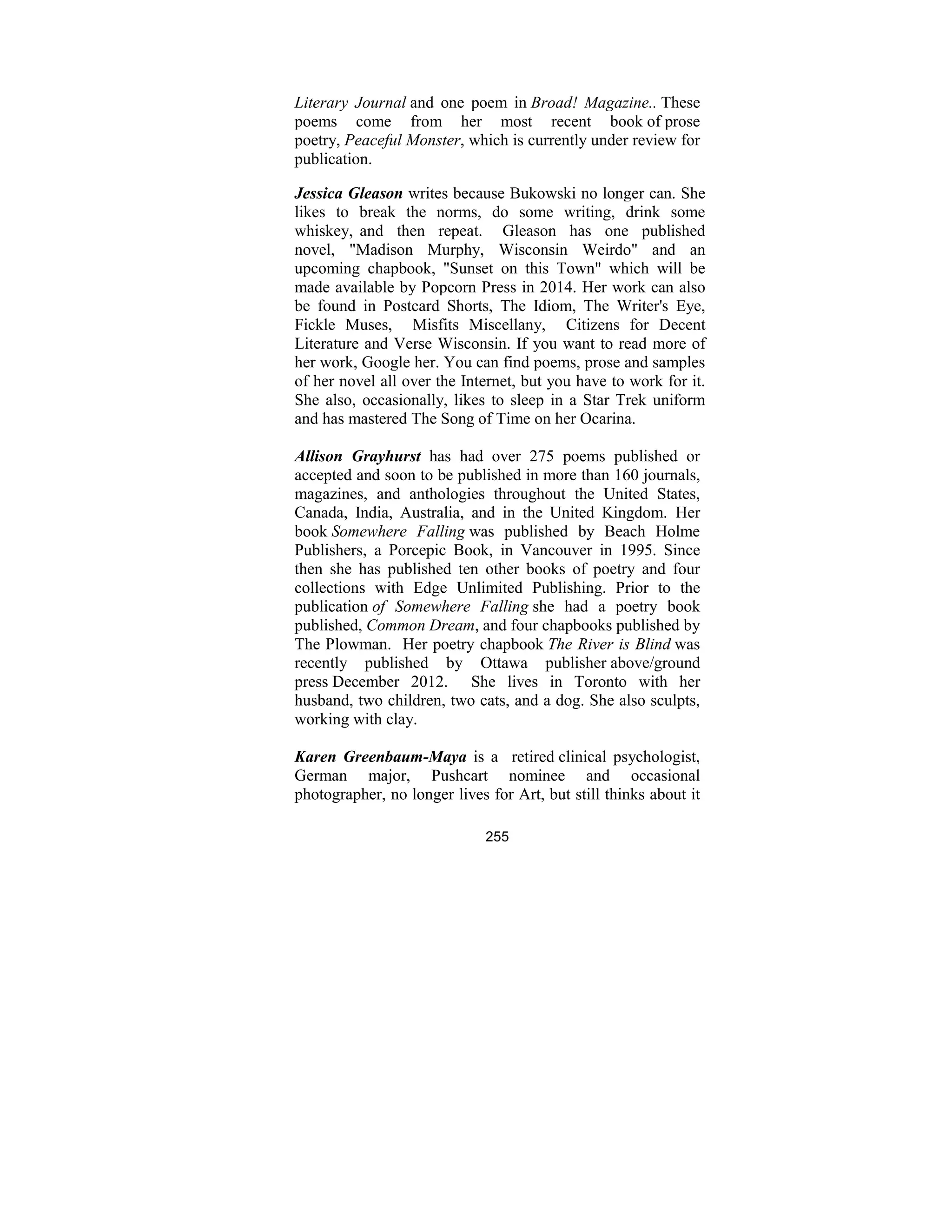 255
Literary Journal and one poem in Broad! Magazine.. These
poems come from her most recent book of prose
poetry, Peaceful Monster, which is currently under review for
publication.
Jessica Gleason writes because Bukowski no longer can. She
likes to break the norms, do some writing, drink some
whiskey, and then repeat. Gleason has one published
novel, "Madison Murphy, Wisconsin Weirdo" and an
upcoming chapbook, "Sunset on this Town" which will be
made available by Popcorn Press in 2014. Her work can also
be found in Postcard Shorts, The Idiom, The Writer's Eye,
Fickle Muses, Misfits Miscellany, Citizens for Decent
Literature and Verse Wisconsin. If you want to read more of
her work, Google her. You can find poems, prose and samples
of her novel all over the Internet, but you have to work for it.
She also, occasionally, likes to sleep in a Star Trek uniform
and has mastered The Song of Time on her Ocarina.
Allison Grayhurst has had over 275 poems published or
accepted and soon to be published in more than 160 journals,
magazines, and anthologies throughout the United States,
Canada, India, Australia, and in the United Kingdom. Her
book Somewhere Falling was published by Beach Holme
Publishers, a Porcepic Book, in Vancouver in 1995. Since
then she has published ten other books of poetry and four
collections with Edge Unlimited Publishing. Prior to the
publication of Somewhere Falling she had a poetry book
published, Common Dream, and four chapbooks published by
The Plowman. Her poetry chapbook The River is Blind was
recently published by Ottawa publisher above/ground
press December 2012. She lives in Toronto with her
husband, two children, two cats, and a dog. She also sculpts,
working with clay.
Karen Greenbaum-Maya is a retired clinical psychologist,
German major, Pushcart nominee and occasional
photographer, no longer lives for Art, but still thinks about it
 