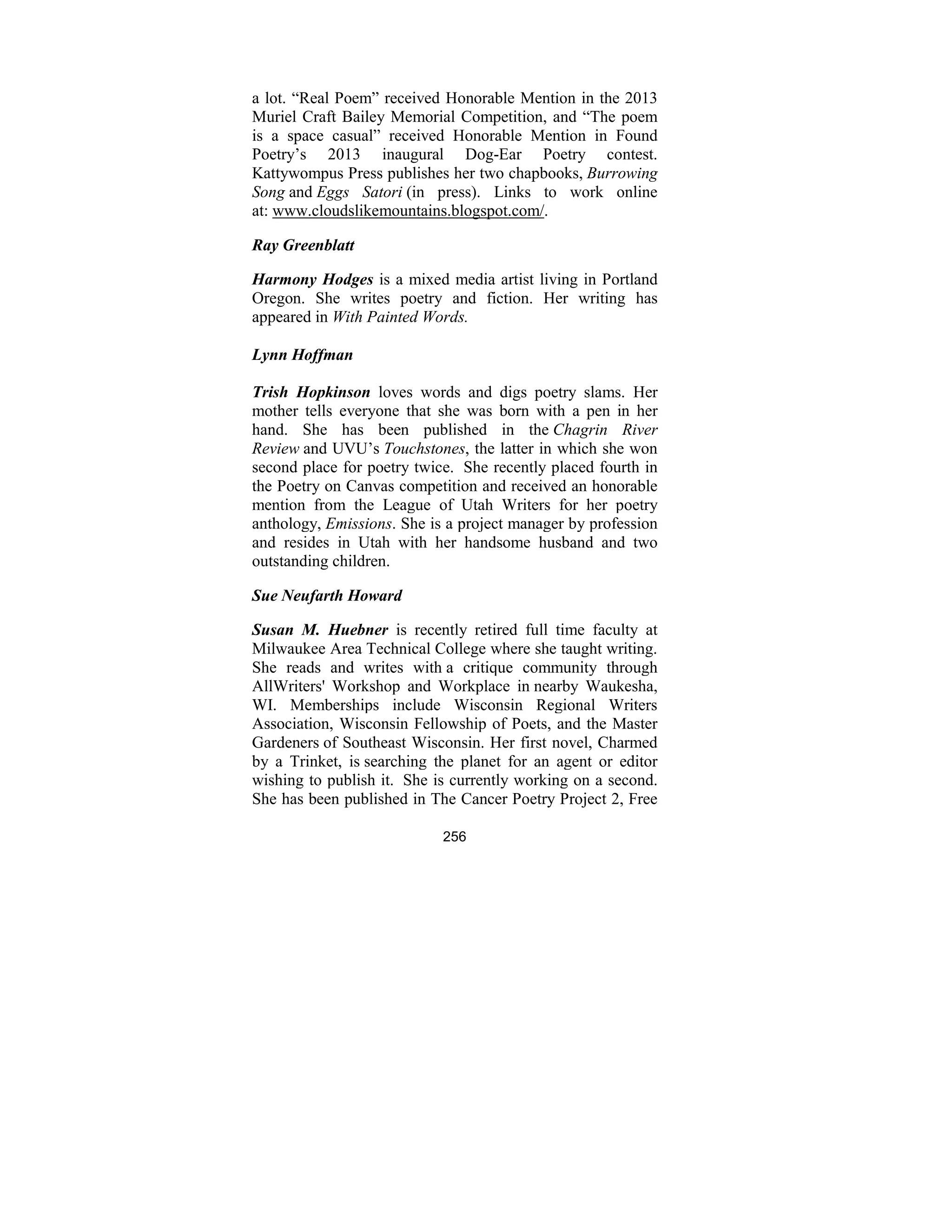 256
a lot. “Real Poem” received Honorable Mention in the 2013
Muriel Craft Bailey Memorial Competition, and “The poem
is a space casual” received Honorable Mention in Found
Poetry’s 2013 inaugural Dog-Ear Poetry contest.
Kattywompus Press publishes her two chapbooks, Burrowing
Song and Eggs Satori (in press). Links to work online
at: www.cloudslikemountains.blogspot.com/.
Ray Greenblatt
Harmony Hodges is a mixed media artist living in Portland
Oregon. She writes poetry and fiction. Her writing has
appeared in With Painted Words.
Lynn Hoffman
Trish Hopkinson loves words and digs poetry slams. Her
mother tells everyone that she was born with a pen in her
hand. She has been published in the Chagrin River
Review and UVU’s Touchstones, the latter in which she won
second place for poetry twice. She recently placed fourth in
the Poetry on Canvas competition and received an honorable
mention from the League of Utah Writers for her poetry
anthology, Emissions. She is a project manager by profession
and resides in Utah with her handsome husband and two
outstanding children.
Sue eufarth Howard
Susan M. Huebner is recently retired full time faculty at
Milwaukee Area Technical College where she taught writing.
She reads and writes with a critique community through
AllWriters' Workshop and Workplace in nearby Waukesha,
WI. Memberships include Wisconsin Regional Writers
Association, Wisconsin Fellowship of Poets, and the Master
Gardeners of Southeast Wisconsin. Her first novel, Charmed
by a Trinket, is searching the planet for an agent or editor
wishing to publish it. She is currently working on a second.
She has been published in The Cancer Poetry Project 2, Free
 