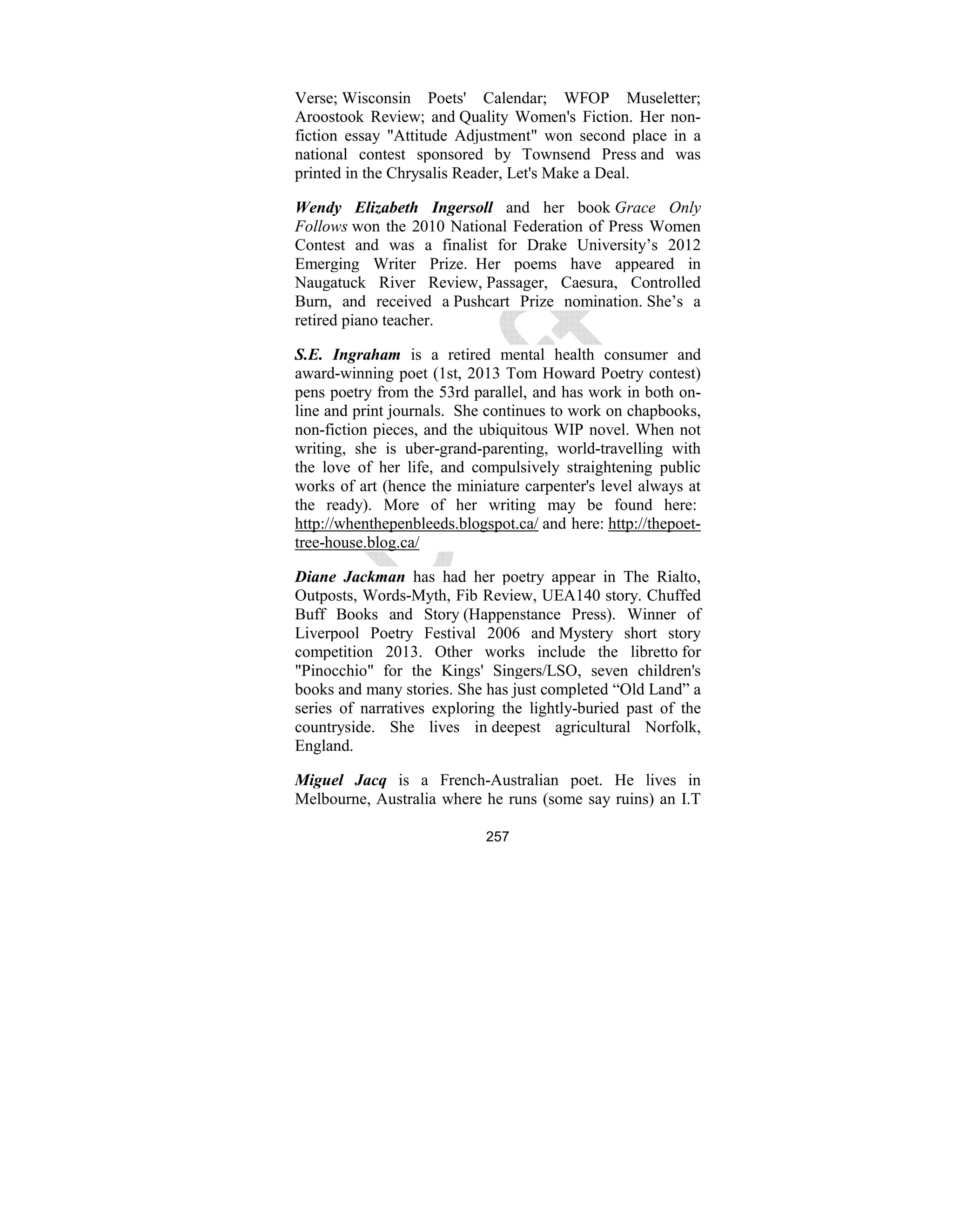 257
Verse; Wisconsin Poets' Calendar; WFOP Museletter;
Aroostook Review; and Quality Women's Fiction. Her non-
fiction essay "Attitude Adjustment" won second place in a
national contest sponsored by Townsend Press and was
printed in the Chrysalis Reader, Let's Make a Deal.
Wendy Elizabeth Ingersoll and her book Grace Only
Follows won the 2010 National Federation of Press Women
Contest and was a finalist for Drake University’s 2012
Emerging Writer Prize. Her poems have appeared in
Naugatuck River Review, Passager, Caesura, Controlled
Burn, and received a Pushcart Prize nomination. She’s a
retired piano teacher.
S.E. Ingraham is a retired mental health consumer and
award-winning poet (1st, 2013 Tom Howard Poetry contest)
pens poetry from the 53rd parallel, and has work in both on-
line and print journals. She continues to work on chapbooks,
non-fiction pieces, and the ubiquitous WIP novel. When not
writing, she is uber-grand-parenting, world-travelling with
the love of her life, and compulsively straightening public
works of art (hence the miniature carpenter's level always at
the ready). More of her writing may be found here:
http://whenthepenbleeds.blogspot.ca/ and here: http://thepoet-
tree-house.blog.ca/
Diane Jackman has had her poetry appear in The Rialto,
Outposts, Words-Myth, Fib Review, UEA140 story. Chuffed
Buff Books and Story (Happenstance Press). Winner of
Liverpool Poetry Festival 2006 and Mystery short story
competition 2013. Other works include the libretto for
"Pinocchio" for the Kings' Singers/LSO, seven children's
books and many stories. She has just completed “Old Land” a
series of narratives exploring the lightly-buried past of the
countryside. She lives in deepest agricultural Norfolk,
England.
Miguel Jacq is a French-Australian poet. He lives in
Melbourne, Australia where he runs (some say ruins) an I.T
 