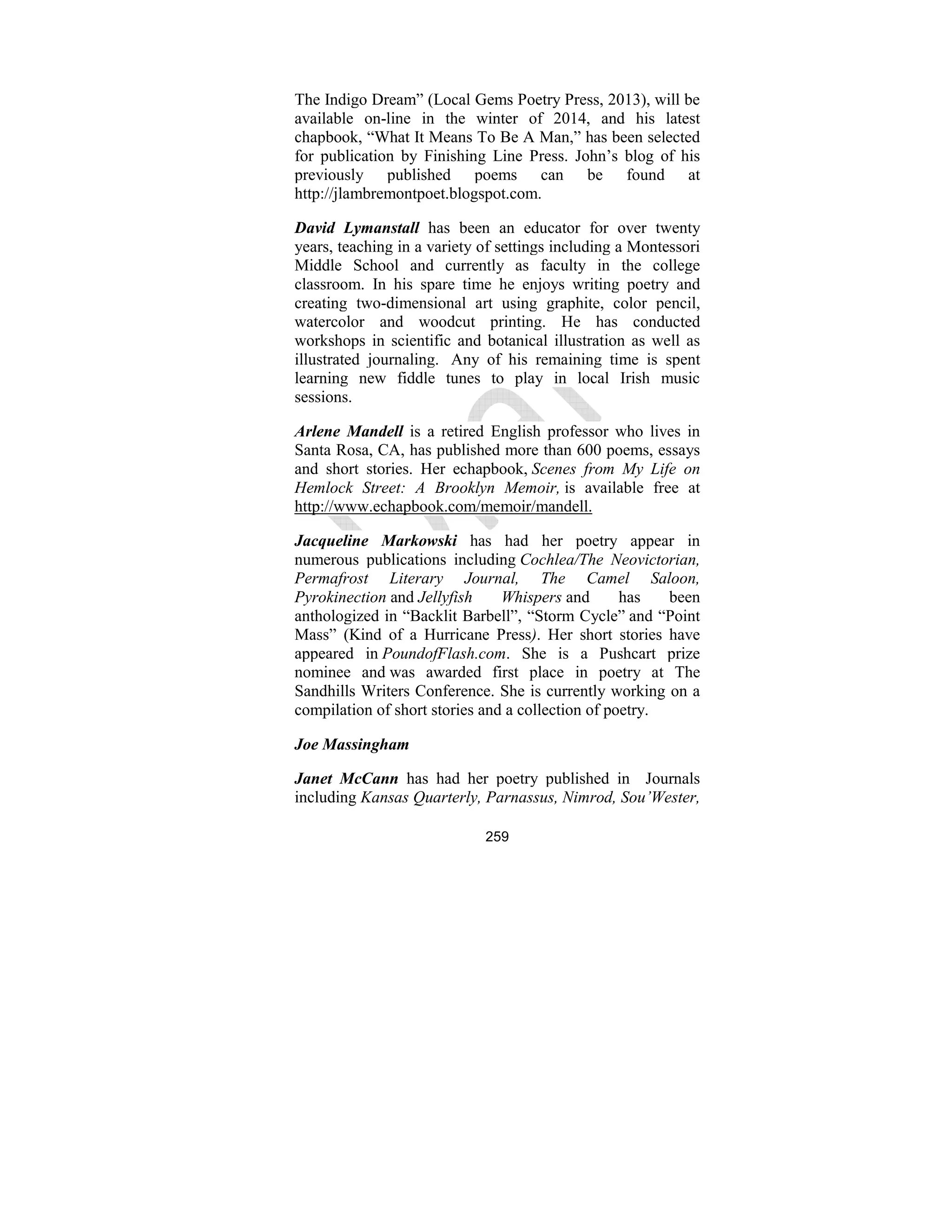 259
The Indigo Dream” (Local Gems Poetry Press, 2013), will be
available on-line in the winter of 2014, and his latest
chapbook, “What It Means To Be A Man,” has been selected
for publication by Finishing Line Press. John’s blog of his
previously published poems can be found at
http://jlambremontpoet.blogspot.com.
David Lymanstall has been an educator for over twenty
years, teaching in a variety of settings including a Montessori
Middle School and currently as faculty in the college
classroom. In his spare time he enjoys writing poetry and
creating two-dimensional art using graphite, color pencil,
watercolor and woodcut printing. He has conducted
workshops in scientific and botanical illustration as well as
illustrated journaling. Any of his remaining time is spent
learning new fiddle tunes to play in local Irish music
sessions.
Arlene Mandell is a retired English professor who lives in
Santa Rosa, CA, has published more than 600 poems, essays
and short stories. Her echapbook, Scenes from My Life on
Hemlock Street: A Brooklyn Memoir, is available free at
http://www.echapbook.com/memoir/mandell.
Jacqueline Markowski has had her poetry appear in
numerous publications including Cochlea/The eovictorian,
Permafrost Literary Journal, The Camel Saloon,
Pyrokinection and Jellyfish Whispers and has been
anthologized in “Backlit Barbell”, “Storm Cycle” and “Point
Mass” (Kind of a Hurricane Press). Her short stories have
appeared in PoundofFlash.com. She is a Pushcart prize
nominee and was awarded first place in poetry at The
Sandhills Writers Conference. She is currently working on a
compilation of short stories and a collection of poetry.
Joe Massingham
Janet McCann has had her poetry published in Journals
including Kansas Quarterly, Parnassus, imrod, Sou’Wester,
 
