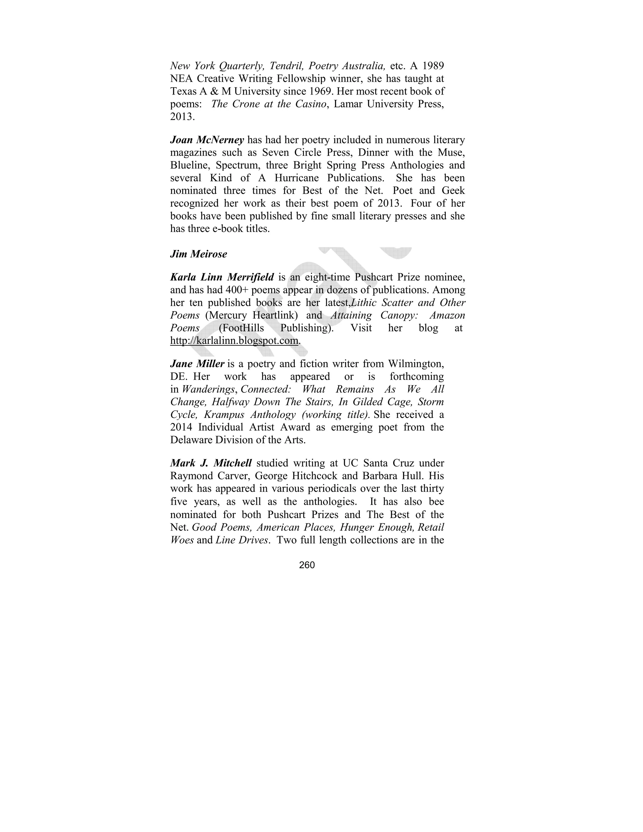260
ew York Quarterly, Tendril, Poetry Australia, etc. A 1989
NEA Creative Writing Fellowship winner, she has taught at
Texas A & M University since 1969. Her most recent book of
poems: The Crone at the Casino, Lamar University Press,
2013.
Joan Mc erney has had her poetry included in numerous literary
magazines such as Seven Circle Press, Dinner with the Muse,
Blueline, Spectrum, three Bright Spring Press Anthologies and
several Kind of A Hurricane Publications. She has been
nominated three times for Best of the Net. Poet and Geek
recognized her work as their best poem of 2013. Four of her
books have been published by fine small literary presses and she
has three e-book titles.
Jim Meirose
Karla Linn Merrifield is an eight-time Pushcart Prize nominee,
and has had 400+ poems appear in dozens of publications. Among
her ten published books are her latest,Lithic Scatter and Other
Poems (Mercury Heartlink) and Attaining Canopy: Amazon
Poems (FootHills Publishing). Visit her blog at
http://karlalinn.blogspot.com.
Jane Miller is a poetry and fiction writer from Wilmington,
DE. Her work has appeared or is forthcoming
in Wanderings, Connected: What Remains As We All
Change, Halfway Down The Stairs, In Gilded Cage, Storm
Cycle, Krampus Anthology (working title). She received a
2014 Individual Artist Award as emerging poet from the
Delaware Division of the Arts.
Mark J. Mitchell studied writing at UC Santa Cruz under
Raymond Carver, George Hitchcock and Barbara Hull. His
work has appeared in various periodicals over the last thirty
five years, as well as the anthologies. It has also bee
nominated for both Pushcart Prizes and The Best of the
Net. Good Poems, American Places, Hunger Enough, Retail
Woes and Line Drives. Two full length collections are in the
 