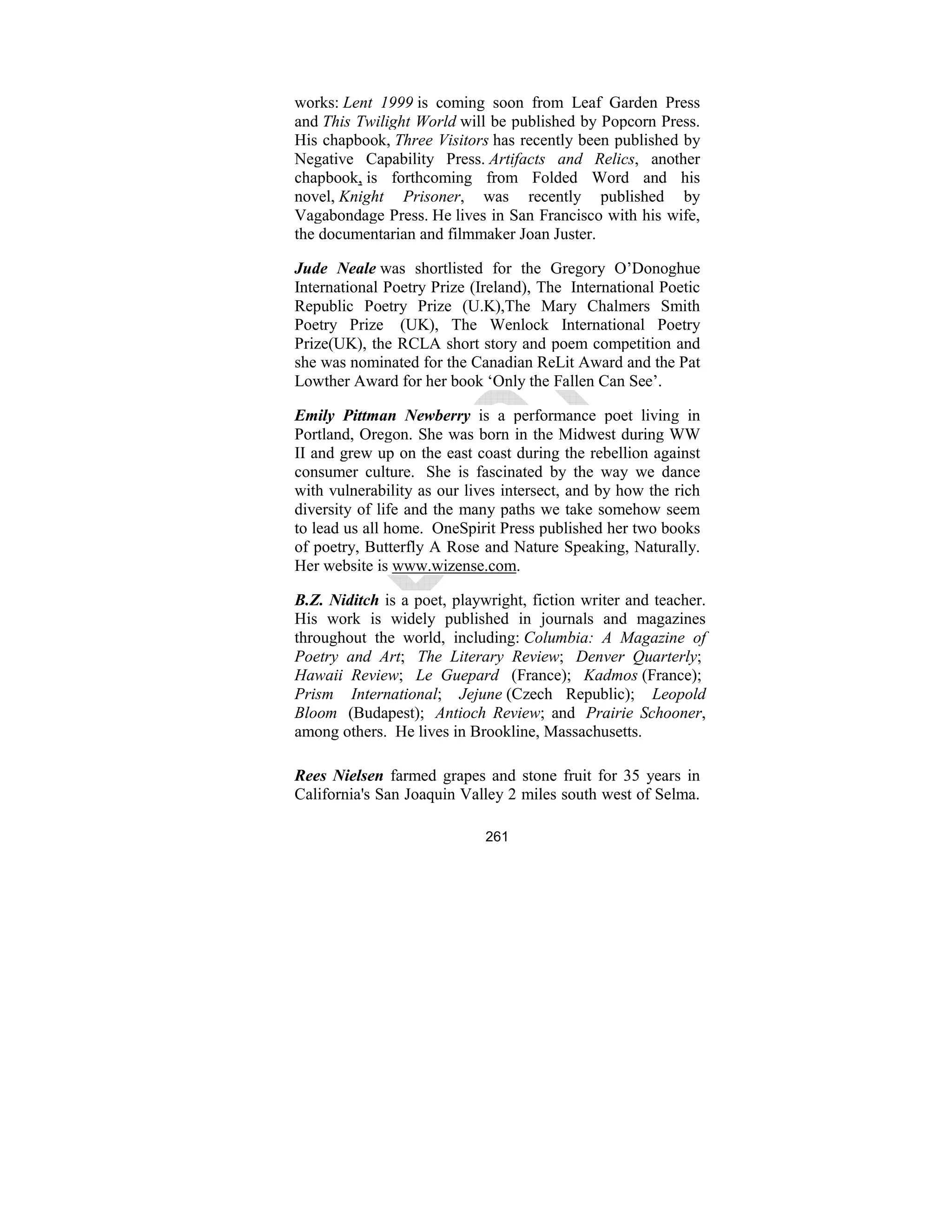 261
works: Lent 1999 is coming soon from Leaf Garden Press
and This Twilight World will be published by Popcorn Press.
His chapbook, Three Visitors has recently been published by
Negative Capability Press. Artifacts and Relics, another
chapbook, is forthcoming from Folded Word and his
novel, Knight Prisoner, was recently published by
Vagabondage Press. He lives in San Francisco with his wife,
the documentarian and filmmaker Joan Juster.
Jude eale was shortlisted for the Gregory O’Donoghue
International Poetry Prize (Ireland), The International Poetic
Republic Poetry Prize (U.K),The Mary Chalmers Smith
Poetry Prize (UK), The Wenlock International Poetry
Prize(UK), the RCLA short story and poem competition and
she was nominated for the Canadian ReLit Award and the Pat
Lowther Award for her book ‘Only the Fallen Can See’.
Emily Pittman ewberry is a performance poet living in
Portland, Oregon. She was born in the Midwest during WW
II and grew up on the east coast during the rebellion against
consumer culture. She is fascinated by the way we dance
with vulnerability as our lives intersect, and by how the rich
diversity of life and the many paths we take somehow seem
to lead us all home. OneSpirit Press published her two books
of poetry, Butterfly A Rose and Nature Speaking, Naturally.
Her website is www.wizense.com.
B.Z. iditch is a poet, playwright, fiction writer and teacher.
His work is widely published in journals and magazines
throughout the world, including: Columbia: A Magazine of
Poetry and Art; The Literary Review; Denver Quarterly;
Hawaii Review; Le Guepard (France); Kadmos (France);
Prism International; Jejune (Czech Republic); Leopold
Bloom (Budapest); Antioch Review; and Prairie Schooner,
among others. He lives in Brookline, Massachusetts.
Rees ielsen farmed grapes and stone fruit for 35 years in
California's San Joaquin Valley 2 miles south west of Selma.
 