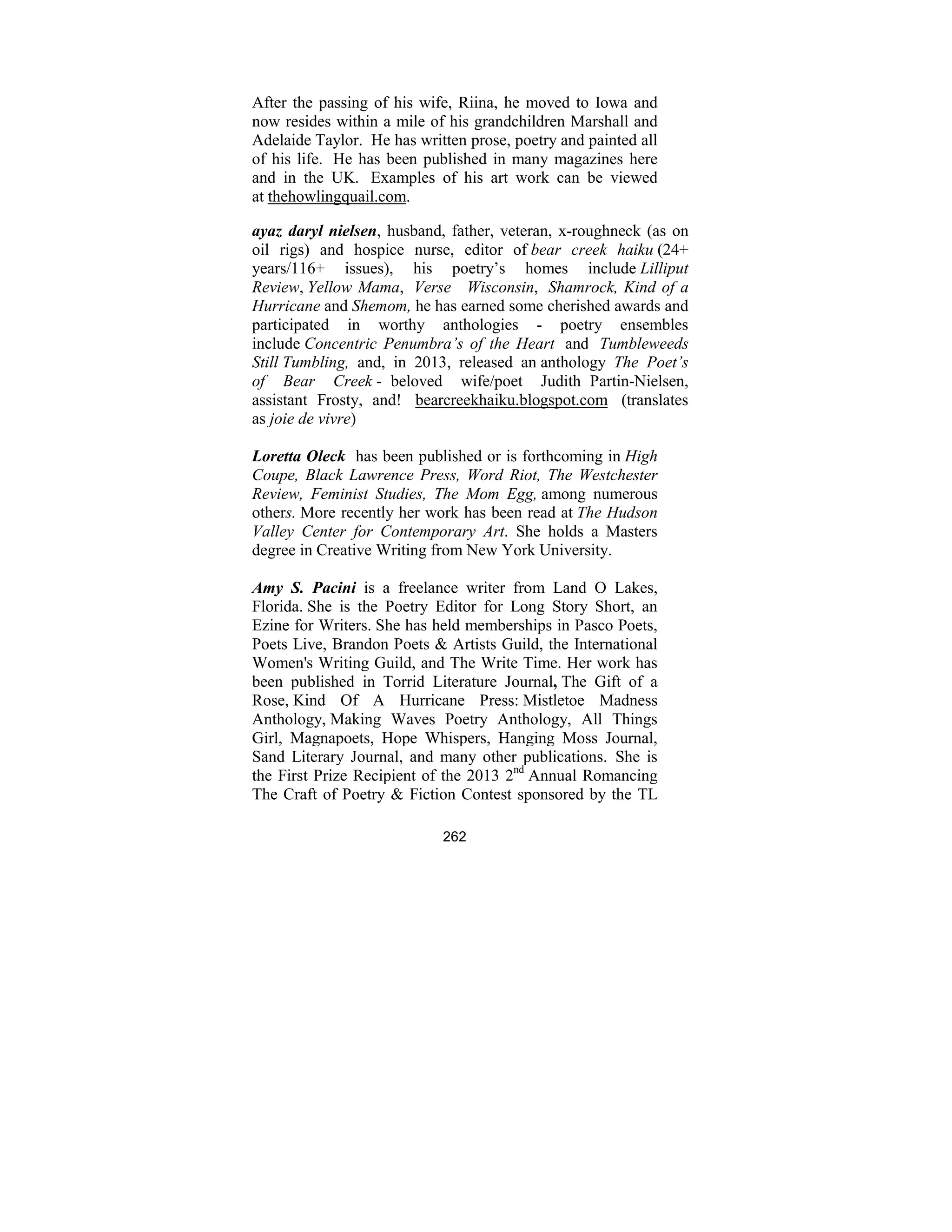 262
After the passing of his wife, Riina, he moved to Iowa and
now resides within a mile of his grandchildren Marshall and
Adelaide Taylor. He has written prose, poetry and painted all
of his life. He has been published in many magazines here
and in the UK. Examples of his art work can be viewed
at thehowlingquail.com.
ayaz daryl nielsen, husband, father, veteran, x-roughneck (as on
oil rigs) and hospice nurse, editor of bear creek haiku (24+
years/116+ issues), his poetry’s homes include Lilliput
Review, Yellow Mama, Verse Wisconsin, Shamrock, Kind of a
Hurricane and Shemom, he has earned some cherished awards and
participated in worthy anthologies - poetry ensembles
include Concentric Penumbra’s of the Heart and Tumbleweeds
Still Tumbling, and, in 2013, released an anthology The Poet’s
of Bear Creek - beloved wife/poet Judith Partin-Nielsen,
assistant Frosty, and! bearcreekhaiku.blogspot.com (translates
as joie de vivre)
Loretta Oleck has been published or is forthcoming in High
Coupe, Black Lawrence Press, Word Riot, The Westchester
Review, Feminist Studies, The Mom Egg, among numerous
others. More recently her work has been read at The Hudson
Valley Center for Contemporary Art. She holds a Masters
degree in Creative Writing from New York University.
Amy S. Pacini is a freelance writer from Land O Lakes,
Florida. She is the Poetry Editor for Long Story Short, an
Ezine for Writers. She has held memberships in Pasco Poets,
Poets Live, Brandon Poets & Artists Guild, the International
Women's Writing Guild, and The Write Time. Her work has
been published in Torrid Literature Journal, The Gift of a
Rose, Kind Of A Hurricane Press: Mistletoe Madness
Anthology, Making Waves Poetry Anthology, All Things
Girl, Magnapoets, Hope Whispers, Hanging Moss Journal,
Sand Literary Journal, and many other publications. She is
the First Prize Recipient of the 2013 2nd
Annual Romancing
The Craft of Poetry & Fiction Contest sponsored by the TL
 