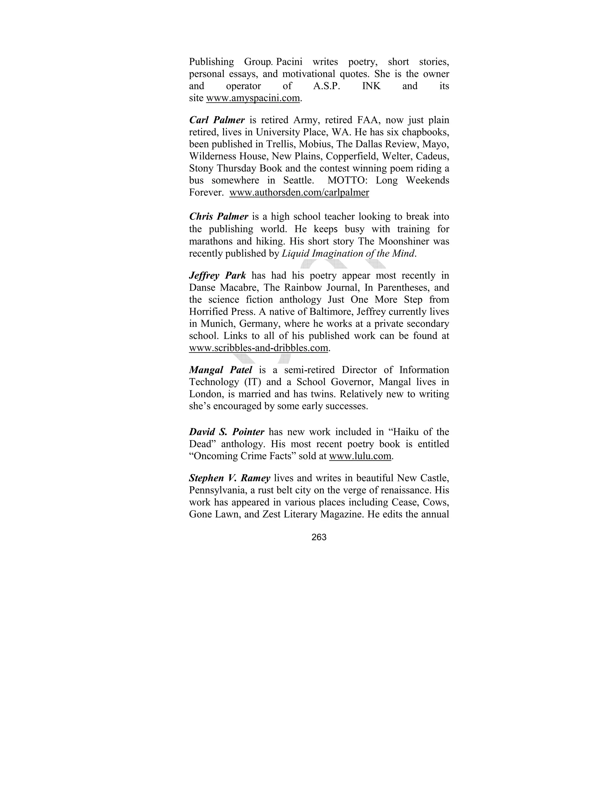 263
Publishing Group. Pacini writes poetry, short stories,
personal essays, and motivational quotes. She is the owner
and operator of A.S.P. INK and its
site www.amyspacini.com.
Carl Palmer is retired Army, retired FAA, now just plain
retired, lives in University Place, WA. He has six chapbooks,
been published in Trellis, Mobius, The Dallas Review, Mayo,
Wilderness House, New Plains, Copperfield, Welter, Cadeus,
Stony Thursday Book and the contest winning poem riding a
bus somewhere in Seattle. MOTTO: Long Weekends
Forever. www.authorsden.com/carlpalmer
Chris Palmer is a high school teacher looking to break into
the publishing world. He keeps busy with training for
marathons and hiking. His short story The Moonshiner was
recently published by Liquid Imagination of the Mind.
Jeffrey Park has had his poetry appear most recently in
Danse Macabre, The Rainbow Journal, In Parentheses, and
the science fiction anthology Just One More Step from
Horrified Press. A native of Baltimore, Jeffrey currently lives
in Munich, Germany, where he works at a private secondary
school. Links to all of his published work can be found at
www.scribbles-and-dribbles.com.
Mangal Patel is a semi-retired Director of Information
Technology (IT) and a School Governor, Mangal lives in
London, is married and has twins. Relatively new to writing
she’s encouraged by some early successes.
David S. Pointer has new work included in “Haiku of the
Dead” anthology. His most recent poetry book is entitled
“Oncoming Crime Facts” sold at www.lulu.com.
Stephen V. Ramey lives and writes in beautiful New Castle,
Pennsylvania, a rust belt city on the verge of renaissance. His
work has appeared in various places including Cease, Cows,
Gone Lawn, and Zest Literary Magazine. He edits the annual
 