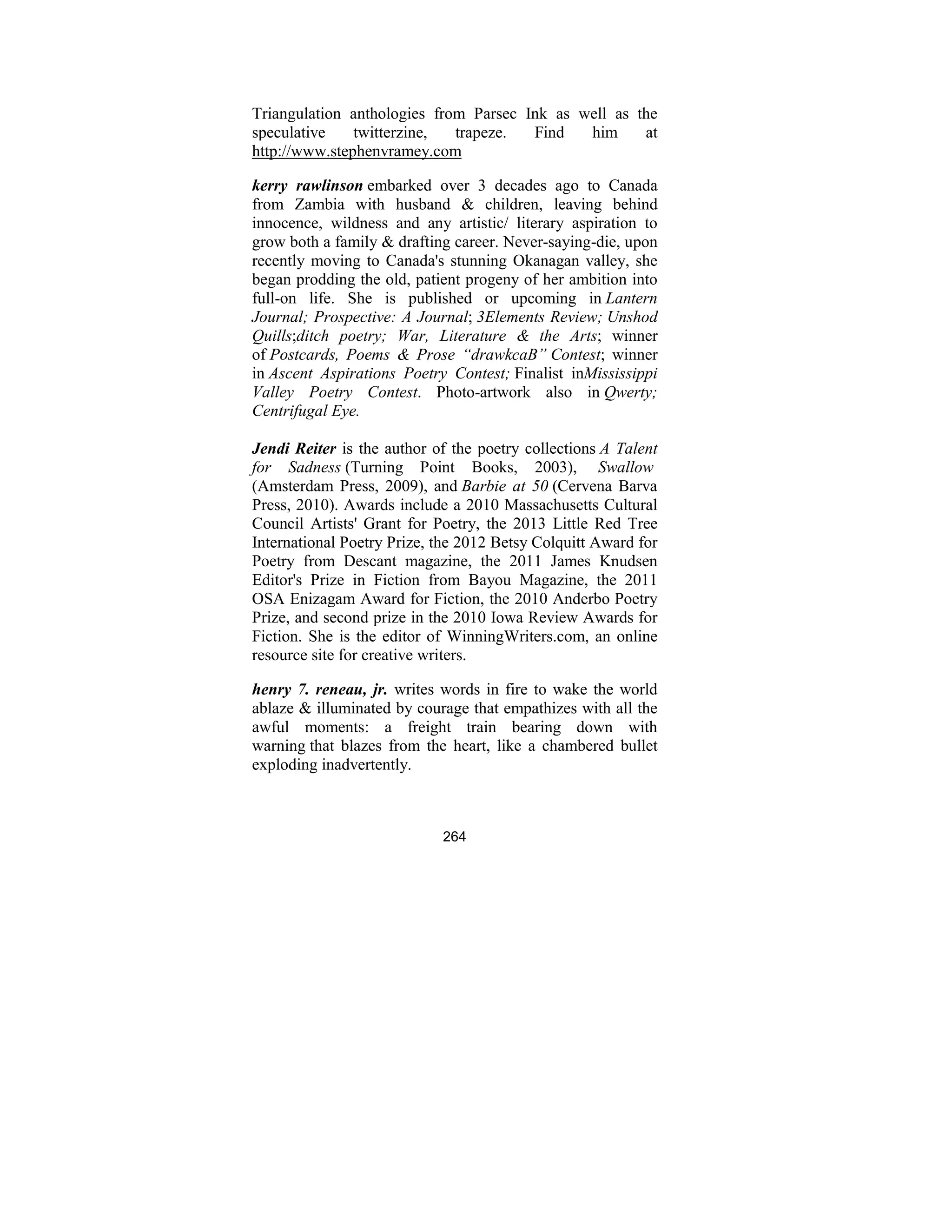 264
Triangulation anthologies from Parsec Ink as well as the
speculative twitterzine, trapeze. Find him at
http://www.stephenvramey.com
kerry rawlinson embarked over 3 decades ago to Canada
from Zambia with husband & children, leaving behind
innocence, wildness and any artistic/ literary aspiration to
grow both a family & drafting career. Never-saying-die, upon
recently moving to Canada's stunning Okanagan valley, she
began prodding the old, patient progeny of her ambition into
full-on life. She is published or upcoming in Lantern
Journal; Prospective: A Journal; 3Elements Review; Unshod
Quills;ditch poetry; War, Literature & the Arts; winner
of Postcards, Poems & Prose “drawkcaB” Contest; winner
in Ascent Aspirations Poetry Contest; Finalist inMississippi
Valley Poetry Contest. Photo-artwork also in Qwerty;
Centrifugal Eye.
Jendi Reiter is the author of the poetry collections A Talent
for Sadness (Turning Point Books, 2003), Swallow
(Amsterdam Press, 2009), and Barbie at 50 (Cervena Barva
Press, 2010). Awards include a 2010 Massachusetts Cultural
Council Artists' Grant for Poetry, the 2013 Little Red Tree
International Poetry Prize, the 2012 Betsy Colquitt Award for
Poetry from Descant magazine, the 2011 James Knudsen
Editor's Prize in Fiction from Bayou Magazine, the 2011
OSA Enizagam Award for Fiction, the 2010 Anderbo Poetry
Prize, and second prize in the 2010 Iowa Review Awards for
Fiction. She is the editor of WinningWriters.com, an online
resource site for creative writers.
henry 7. reneau, jr. writes words in fire to wake the world
ablaze & illuminated by courage that empathizes with all the
awful moments: a freight train bearing down with
warning that blazes from the heart, like a chambered bullet
exploding inadvertently.
 