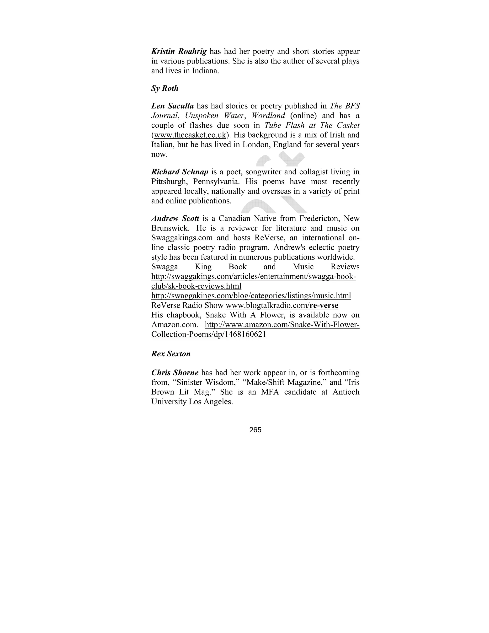 265
Kristin Roahrig has had her poetry and short stories appear
in various publications. She is also the author of several plays
and lives in Indiana.
Sy Roth
Len Saculla has had stories or poetry published in The BFS
Journal, Unspoken Water, Wordland (online) and has a
couple of flashes due soon in Tube Flash at The Casket
(www.thecasket.co.uk). His background is a mix of Irish and
Italian, but he has lived in London, England for several years
now.
Richard Schnap is a poet, songwriter and collagist living in
Pittsburgh, Pennsylvania. His poems have most recently
appeared locally, nationally and overseas in a variety of print
and online publications.
Andrew Scott is a Canadian Native from Fredericton, New
Brunswick. He is a reviewer for literature and music on
Swaggakings.com and hosts ReVerse, an international on-
line classic poetry radio program. Andrew's eclectic poetry
style has been featured in numerous publications worldwide.
Swagga King Book and Music Reviews
http://swaggakings.com/articles/entertainment/swagga-book-
club/sk-book-reviews.html
http://swaggakings.com/blog/categories/listings/music.html
ReVerse Radio Show www.blogtalkradio.com/re-verse
His chapbook, Snake With A Flower, is available now on
Amazon.com. http://www.amazon.com/Snake-With-Flower-
Collection-Poems/dp/1468160621
Rex Sexton
Chris Shorne has had her work appear in, or is forthcoming
from, “Sinister Wisdom,” “Make/Shift Magazine,” and “Iris
Brown Lit Mag.” She is an MFA candidate at Antioch
University Los Angeles.
 