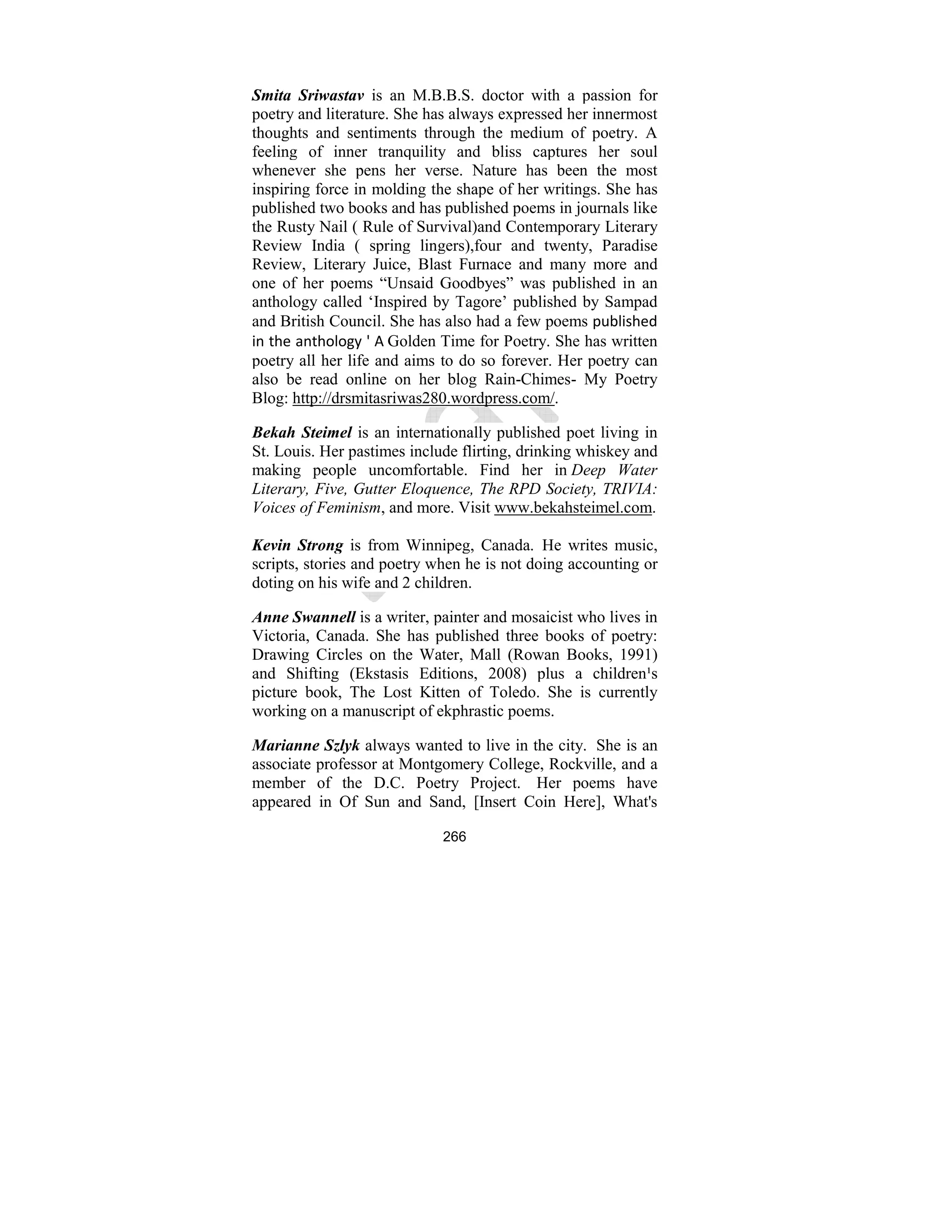 266
Smita Sriwastav is an M.B.B.S. doctor with a passion for
poetry and literature. She has always expressed her innermost
thoughts and sentiments through the medium of poetry. A
feeling of inner tranquility and bliss captures her soul
whenever she pens her verse. Nature has been the most
inspiring force in molding the shape of her writings. She has
published two books and has published poems in journals like
the Rusty Nail ( Rule of Survival)and Contemporary Literary
Review India ( spring lingers),four and twenty, Paradise
Review, Literary Juice, Blast Furnace and many more and
one of her poems “Unsaid Goodbyes” was published in an
anthology called ‘Inspired by Tagore’ published by Sampad
and British Council. She has also had a few poems published
in the anthology ' A Golden Time for Poetry. She has written
poetry all her life and aims to do so forever. Her poetry can
also be read online on her blog Rain-Chimes- My Poetry
Blog: http://drsmitasriwas280.wordpress.com/.
Bekah Steimel is an internationally published poet living in
St. Louis. Her pastimes include flirting, drinking whiskey and
making people uncomfortable. Find her in Deep Water
Literary, Five, Gutter Eloquence, The RPD Society, TRIVIA:
Voices of Feminism, and more. Visit www.bekahsteimel.com.
Kevin Strong is from Winnipeg, Canada. He writes music,
scripts, stories and poetry when he is not doing accounting or
doting on his wife and 2 children.
Anne Swannell is a writer, painter and mosaicist who lives in
Victoria, Canada. She has published three books of poetry:
Drawing Circles on the Water, Mall (Rowan Books, 1991)
and Shifting (Ekstasis Editions, 2008) plus a children¹s
picture book, The Lost Kitten of Toledo. She is currently
working on a manuscript of ekphrastic poems.
Marianne Szlyk always wanted to live in the city. She is an
associate professor at Montgomery College, Rockville, and a
member of the D.C. Poetry Project. Her poems have
appeared in Of Sun and Sand, [Insert Coin Here], What's
 