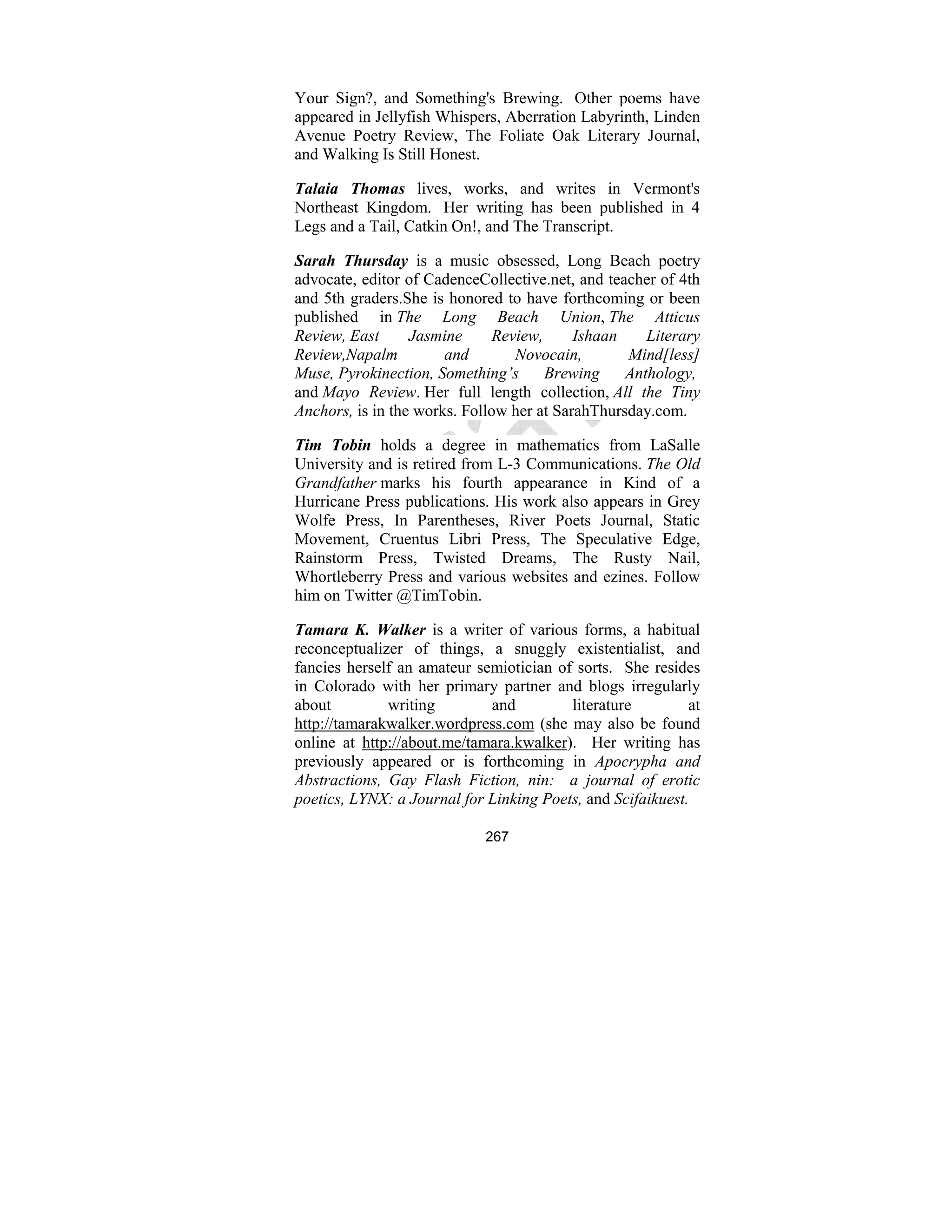 267
Your Sign?, and Something's Brewing. Other poems have
appeared in Jellyfish Whispers, Aberration Labyrinth, Linden
Avenue Poetry Review, The Foliate Oak Literary Journal,
and Walking Is Still Honest.
Talaia Thomas lives, works, and writes in Vermont's
Northeast Kingdom. Her writing has been published in 4
Legs and a Tail, Catkin On!, and The Transcript.
Sarah Thursday is a music obsessed, Long Beach poetry
advocate, editor of CadenceCollective.net, and teacher of 4th
and 5th graders.She is honored to have forthcoming or been
published in The Long Beach Union, The Atticus
Review, East Jasmine Review, Ishaan Literary
Review, apalm and ovocain, Mind[less]
Muse, Pyrokinection, Something’s Brewing Anthology,
and Mayo Review. Her full length collection, All the Tiny
Anchors, is in the works. Follow her at SarahThursday.com.
Tim Tobin holds a degree in mathematics from LaSalle
University and is retired from L-3 Communications. The Old
Grandfather marks his fourth appearance in Kind of a
Hurricane Press publications. His work also appears in Grey
Wolfe Press, In Parentheses, River Poets Journal, Static
Movement, Cruentus Libri Press, The Speculative Edge,
Rainstorm Press, Twisted Dreams, The Rusty Nail,
Whortleberry Press and various websites and ezines. Follow
him on Twitter @TimTobin.
Tamara K. Walker is a writer of various forms, a habitual
reconceptualizer of things, a snuggly existentialist, and
fancies herself an amateur semiotician of sorts. She resides
in Colorado with her primary partner and blogs irregularly
about writing and literature at
http://tamarakwalker.wordpress.com (she may also be found
online at http://about.me/tamara.kwalker). Her writing has
previously appeared or is forthcoming in Apocrypha and
Abstractions, Gay Flash Fiction, nin: a journal of erotic
poetics, LY X: a Journal for Linking Poets, and Scifaikuest.
 