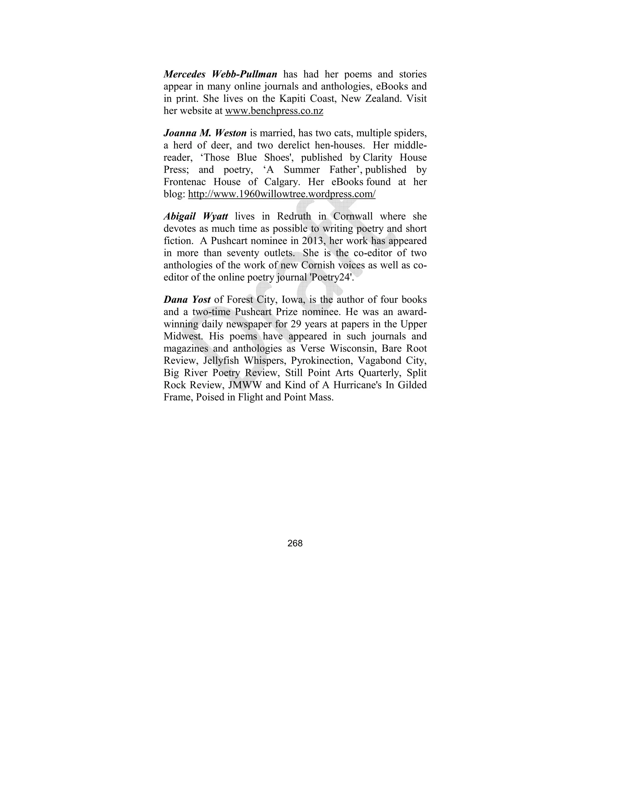 268
Mercedes Webb-Pullman has had her poems and stories
appear in many online journals and anthologies, eBooks and
in print. She lives on the Kapiti Coast, New Zealand. Visit
her website at www.benchpress.co.nz
Joanna M. Weston is married, has two cats, multiple spiders,
a herd of deer, and two derelict hen-houses. Her middle-
reader, ‘Those Blue Shoes', published by Clarity House
Press; and poetry, ‘A Summer Father’, published by
Frontenac House of Calgary. Her eBooks found at her
blog: http://www.1960willowtree.wordpress.com/
Abigail Wyatt lives in Redruth in Cornwall where she
devotes as much time as possible to writing poetry and short
fiction. A Pushcart nominee in 2013, her work has appeared
in more than seventy outlets. She is the co-editor of two
anthologies of the work of new Cornish voices as well as co-
editor of the online poetry journal 'Poetry24'.
Dana Yost of Forest City, Iowa, is the author of four books
and a two-time Pushcart Prize nominee. He was an award-
winning daily newspaper for 29 years at papers in the Upper
Midwest. His poems have appeared in such journals and
magazines and anthologies as Verse Wisconsin, Bare Root
Review, Jellyfish Whispers, Pyrokinection, Vagabond City,
Big River Poetry Review, Still Point Arts Quarterly, Split
Rock Review, JMWW and Kind of A Hurricane's In Gilded
Frame, Poised in Flight and Point Mass.
 