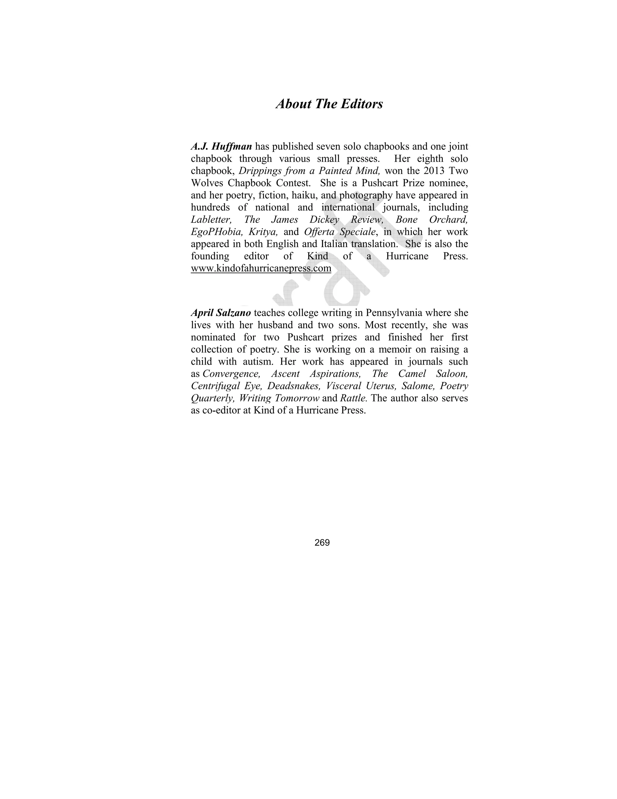 269
About The Editors
A.J. Huffman has published seven solo chapbooks and one joint
chapbook through various small presses. Her eighth solo
chapbook, Drippings from a Painted Mind, won the 2013 Two
Wolves Chapbook Contest. She is a Pushcart Prize nominee,
and her poetry, fiction, haiku, and photography have appeared in
hundreds of national and international journals, including
Labletter, The James Dickey Review, Bone Orchard,
EgoPHobia, Kritya, and Offerta Speciale, in which her work
appeared in both English and Italian translation. She is also the
founding editor of Kind of a Hurricane Press.
www.kindofahurricanepress.com
April Salzano teaches college writing in Pennsylvania where she
lives with her husband and two sons. Most recently, she was
nominated for two Pushcart prizes and finished her first
collection of poetry. She is working on a memoir on raising a
child with autism. Her work has appeared in journals such
as Convergence, Ascent Aspirations, The Camel Saloon,
Centrifugal Eye, Deadsnakes, Visceral Uterus, Salome, Poetry
Quarterly, Writing Tomorrow and Rattle. The author also serves
as co-editor at Kind of a Hurricane Press.
 