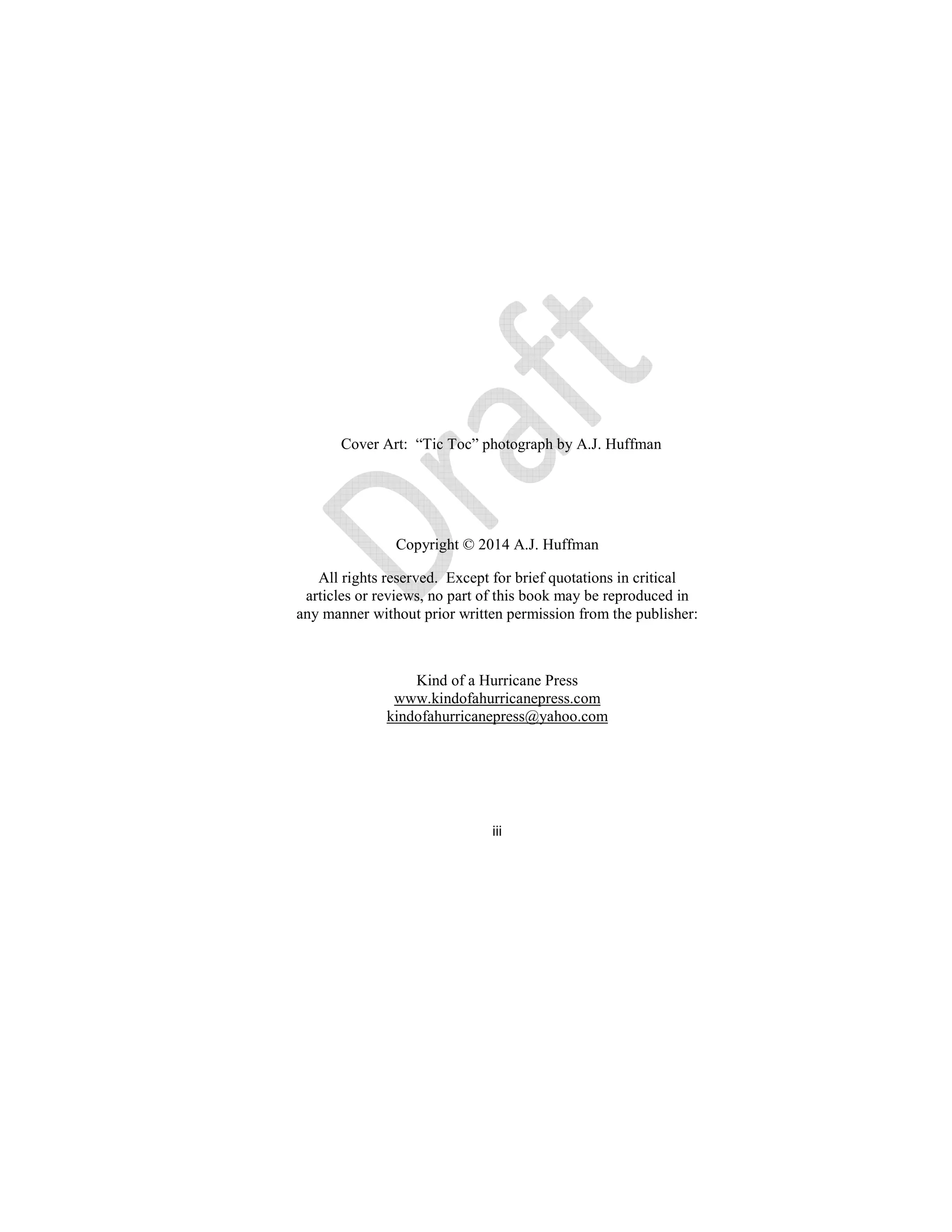 iii
Cover Art: “Tic Toc” photograph by A.J. Huffman
Copyright © 2014 A.J. Huffman
All rights reserved. Except for brief quotations in critical
articles or reviews, no part of this book may be reproduced in
any manner without prior written permission from the publisher:
Kind of a Hurricane Press
www.kindofahurricanepress.com
kindofahurricanepress@yahoo.com
 